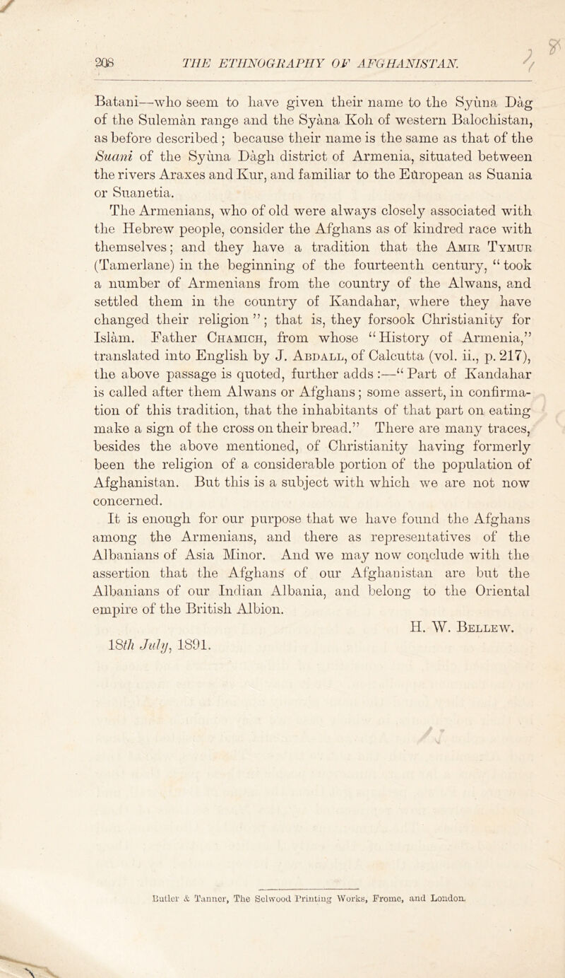 V Bataiii—wlio seem to have given their name to the Syuna Bag of the Suleman range and the Syana Koh of western Balochistan, as before described ; because their name is the same as that of the Suani of the Syuna Dagh district of Armenia, situated between the rivers Araxes and Kur, and familiar to the Eitropean as Suania or Suanetia. The Armenians, who of old were always closely associated with the Hebrew people, consider the Afghans as of kindred race with themselves; and they have a tradition that the Amir Tymur (Tamerlane) in the beginning of the fourteenth century, “ took a number of Armenians from the country of the Alwans, emd settled them in the country of Kandahar, where they have changed their religion ” ; that is, they forsook Christianity for Islam. Father Chamich, from whose ‘‘History of Armenia,” translated into English by J. Abdall, of Calcutta (voh ii., p. 217), the above passage is quoted, further adds :—“ Part of Kandahar is called after them Alwans or Afghans; some assert, in confirma- tion of this tradition, that the inhabitants of that part on eating make a sign of the cross on their bread.” There are many traces, besides the above mentioned, of Christianity having formerly been the religion of a considerable portion of the population of Afghanistan. But this is a subject with which we are not now concerned. It is enough for our purpose that we have found the Afghans among the Armenians, and there as representatives of the Albanians of Asia Minor. And we may now conclude with the assertion that the Afghans of our Afghanistan are but the Albanians of our Indian Albania, and belong to the Oriental empire of the British Albion. H. W. Bellew. 18th July^ 1891. Butler & Tanner, The Selwood Printing Works, Promo, and London.