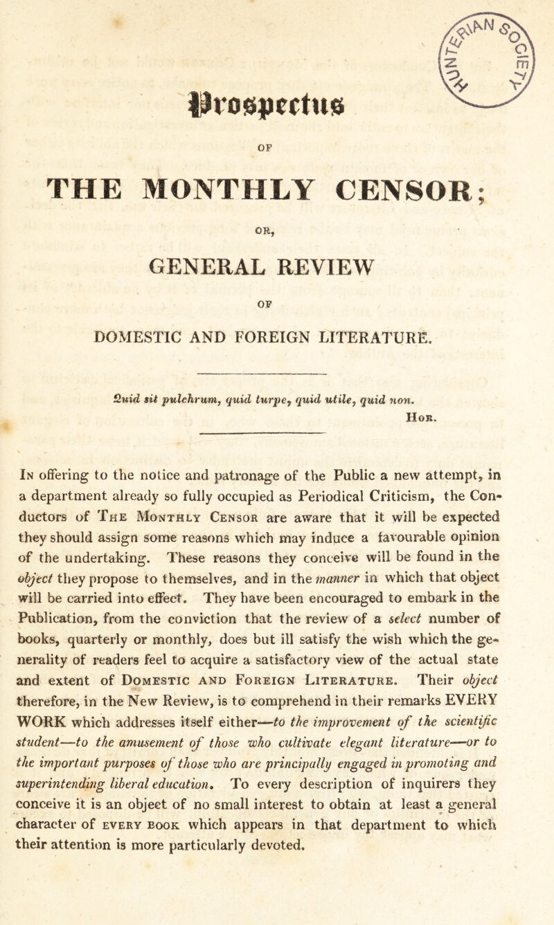 DVOSpcCtUG OF THE MONTHLY CENSOR; OR, GENERAL REVIEW OF DOMESTIC AND FOREIGN LITERATURE. fluid sit pulchrum, quid turpe7 quid utile, quid non. Hob. In offering to the notice and patronage of the Public a new attempt, in a department already so fully occupied as Periodical Criticism, the Con- ductors of The Monthly Censor are aware that it will be expected they should assign some reasons which may induce a favourable opinion of the undertaking. These reasons they conceive will be found in the object they propose to themselves, and in the manner in which that object will be carried into effect. They have been encouraged to embark in the Publication, from the conviction that the review of a select number of books, quarterly or monthly, does but ill satisfy the wish which the ge- nerality of readers feel to acquire a satisfactory view of the actual state and extent of Domestic and Foreign Literature. Their object therefore, in the New Review, is to comprehend in their remarks EVERY WORK which addresses itself either—to the improvement of the scientific student—to the amusement of those who cultivate elegant literature’—-or to the important purposes of those who are principally engaged in promoting and superintending liberal education. To every description of inquirers they conceive it is an object of no small interest to obtain at least a general character of every book which appears in that department to which their attention is more particularly devoted.