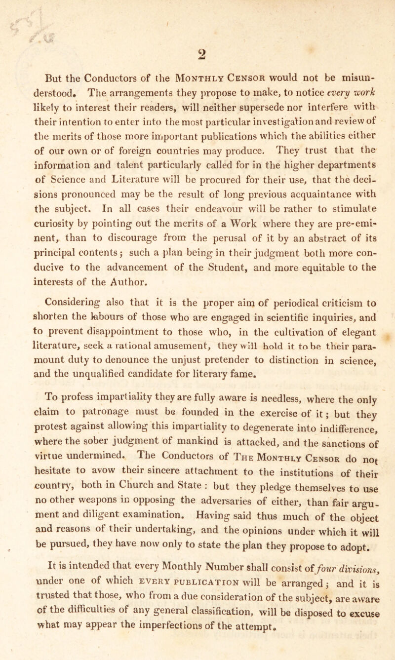 But the Conductors of the Monthly Censor would not be misun- derstood. The arrangements they propose to make, to notice every work likely to interest their readers, will neither supersede nor interfere with their intention to enter into the most particular investigation and review of the merits of those more important publications which the abilities either of our own or of foreign countries may produce. They trust that the information and talent particularly called for in the higher departments of Science and Literature will be procured for their use, that the deci- sions pronounced may be the result of long previous acquaintance with the subject. In all cases their endeavour will be rather to stimulate curiosity by pointing out the merits of a Work where they are pre-emi- nent, than to discourage from the perusal of it by an abstract of its principal contents} such a plan being in their judgment both more con- ducive to the advancement of the Student, and more equitable to the interests of the Author. Considering also that it is the proper aim of periodical criticism to shorten the labours of those who are engaged in scientific inquiries, and to prevent disappointment to those who, in the cultivation of elegant literature, seek a rational amusement, they will hold it to be their para- mount duty to denounce the unjust pretender to distinction in science, and the unqualified candidate for literary fame. To profess impartiality they are fully aware is needless, where the only claim to patronage must be founded in the exercise of it; but they protest against allowing this impartiality to degenerate into indifference, where the sober judgment of mankind is attacked, and the sanctions of virtue undermined. The Conductors of The Monthly Censor do not hesitate to avow their sincere attachment to the institutions of their country, both in Church and State : but they pledge themselves to use no other weapons in opposing the adversaries of either, than fair argu- ment and diligent examination. Having said thus much of the object and reasons of their undertaking, and the opinions under which it will be pursued, they have now only to state the plan they propose to adopt. It is intended that every Monthly Number shall consist offour divisions, under one of which every publication will be arranged} and it is trusted that those, who from a due consideration of the subject, are aware of the difficulties of any general classification, will be disposed to excuse what may appear the imperfections of the attempt.