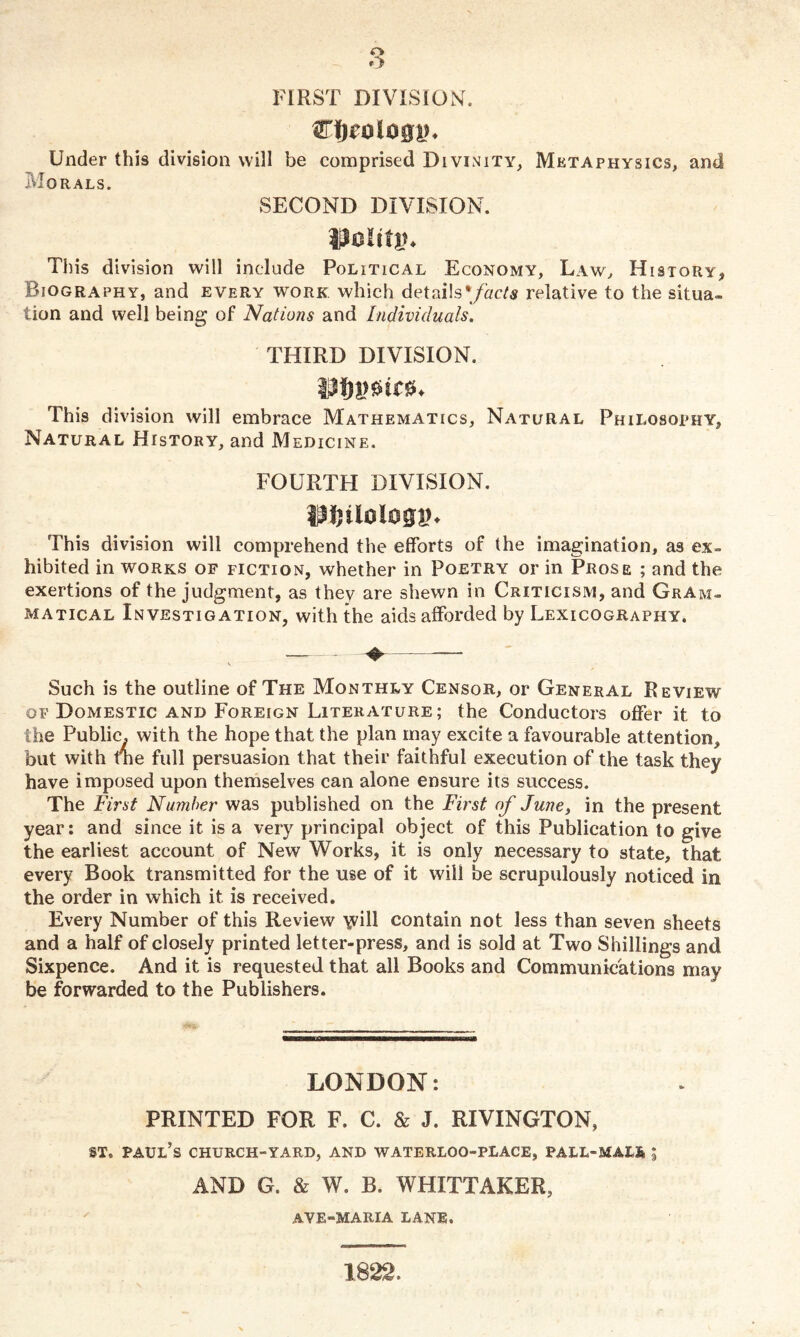 FIRST DIVISION. mmhm. Under this division will be comprised Divinity, Metaphysics, and Morals. SECOND DIVISION. Uolittn This division will include Political Economy, Law, History* Biography, and every work which detai!s*/acte relative to the situa- lion and well being of Nations and Individuals. THIRD DIVISION. This division will embrace Mathematics, Natural Philosophy, Natural History, and Medicine. FOURTH DIVISION. milologv. This division will comprehend the efforts of the imagination, as ex- hibited in works of fiction, whether in Poetry or in Prose ; and the exertions of the judgment, as they are shewn in Criticism, and Gram- matical Investigation, with the aids afforded by Lexicography. Such is the outline of The Monthly Censor, or General Review of Domestic and Foreign Literature; the Conductors offer it to the Public, with the hope that the plan may excite a favourable attention, but with tne full persuasion that their faithful execution of the task they have imposed upon themselves can alone ensure its success. The First Number was published on the First of June, in the present year: and since it is a very principal object of this Publication to give the earliest account of New Works, it is only necessary to state, that every Book transmitted for the use of it will be scrupulously noticed in the order in which it is received. Every Number of this Review \vill contain not less than seven sheets and a half of closely printed letter-press, and is sold at Two Shillings and Sixpence. And it is requested that all Books and Communications may be forwarded to the Publishers. LONDON: PRINTED FOR F. C. & J. RIVINGTON, st. Paul’s church-yard, and waterloo-place, pall-mais 5 AND G. & W. B. WHITTAKER, AYE-MARIA LANE, 1822.