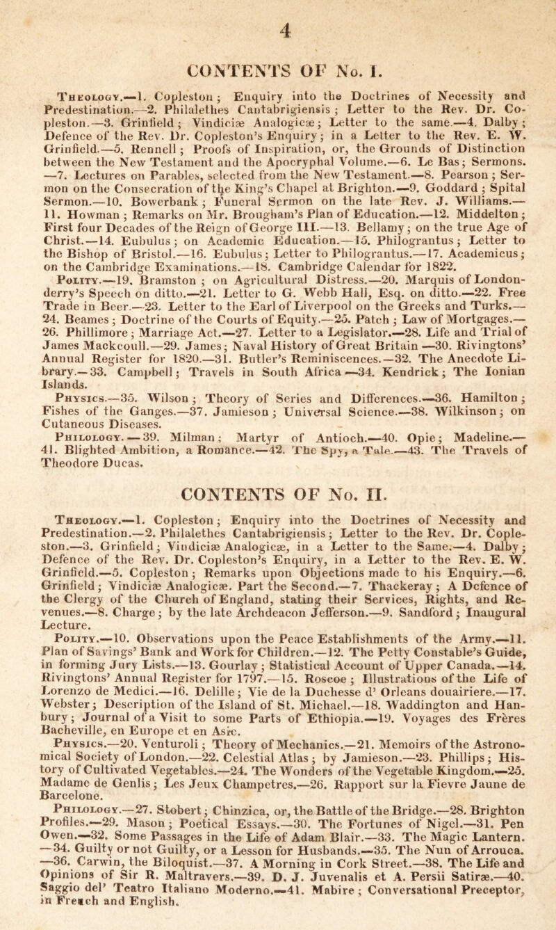 4 CONTENTS OF No. 1. Theology.—1. Copleston ; Enquiry into the Doctrines of Necessity and Predestination.—2. Philalethes Cantabrigiensis ; Letter to the Rev. Dr. Co- pleston.—3. Grinfield; Vindiciae Analogicae; Letter to the same.—4. Dal by ; Defence of the Rev. Dr. Copleston’s Enquiry; in a Letter to the Rev. E. W. Griniield.—5, Rennell; Proofs of Inspiration, or, the Grounds of Distinction between the New Testament and the Apocryphal Volume.—6. Le Bas; Sermons. —7. Lectures on Parables, selected from the New Testament.—8. Pearson ; Ser- mon on the Consecration of tlje King’s Chapel at Brighton.—9. Goddard ; Spital Sermon.—10. Bowerbank ; Funeral Sermon on the late Rev. J. Williams.— 11. Howman ; Remarks on Mr. Brougham’s Plan of Education.—12. Middelton ; First four Decades of the Reign of George III.—13. Bellamy; on the true Age of Christ. —14. Eubulus ; on Academic Education.—15. Philograntus; Letter to the Bishop of Bristol.—16. Eubulus; Letter to Philograntus.—17. Academicus; on the Cambridge Examinations.— IS. Cambridge Calendar for 1822. Polity.—19. Bramston ; on Agricultural Distress.—20. Marquis of London- derry’s Speech on ditto.—21. Letter to G. Webb Hall, Esq. on ditto.—22. Free Trade in Beer.—23. Letter to the Earl of Liverpool on the Greeks and Turks.—- 24. Beames ; Doctrine of the Courts of Equity.—25. Patch ; Law of Mortgages.— 26. Phillimore; Marriage Act.—27. Letter to a Legislator.—28. Life and Trial of James Mackcoull.—29. James; Naval History of Great Britain—30. Rivingtons* Annual Register for 1820.—31. Butler’s Reminiscences.—32. The Anecdote Li- brary.—33. Campbell; Travels in South Africa—34. Kendrick; The Ionian Islands. Physics.—35. Wilson ; Theory of Series and Differences.—36. Hamilton; Fishes of the Ganges.—37. Jamieson; Universal Science.—38. Wilkinson; on Cutaneous Diseases. Philology. — 39. Milman ; Martyr of Antioch.—40. Opie; Madeline.— 41. Blighted Ambition, a Romance.—42. The Spy, a Tak.—43. The Travels of Theodore Ducas. N CONTENTS OF No. II. Theology.—1. Copleston; Enquiry into the Doctrines of Necessity and Predestination.—2. Philalethes Cantabrigiensis; Letter to the Rev. Dr. Cople- ston.—3. Griniield; Vindiciae Analogicae, in a Letter to the Same.—4. Dalby; Defence of the Rev. Dr. Copleston’s Enquiry, in a Letter to the Rev. E. W. Grinfield.—5. Copleston; Remarks upon Objections made to his Enquiry.—6. Grinfield; Vindiciae Analogicae. Part the Second.—7. Thackeray; A Defence of the Clergy of the Church of England, stating their Services, Rights, and Re- venues.—8. Charge; by the late Archdeacon Jefferson.—9. Sandford ; Inaugural Lecture. Polity.—10. Observations upon the Peace Establishments of the Army.—11. Plan of Savings’ Bank and Work for Children.—12. The Petty Constable’s Guide, in forming Jury Lists.—13. Gourlay ; Statistical Account of Upper Canada.—14. Rivingtons’Annual Register for 1797.—15. Roscoe ; Illustrations of the Life of Lorenzo de Medici.—16. Delille ; Vie de la Ducliesse d’ Orleans douairiere.—17. Webster; Description of the Island of St. Michael.—18. Waddington and Han- bury; Journal of a Visit to some Parts of Ethiopia.—19. Voyages des Freres Bacheville, en Europe et en Ask;. Physics.—20. Venturoli; Theory of Mechanics.—21. Memoirs of the Astrono- mical Society of London.—22. Celestial Atlas ; by Jamieson.—23. Phillips; His- tory of Cultivated Vegetables.—24. The Wonders of the Vegetable Kingdom.—25. Madame de Genlis; Les Jeux Champetres.—26. Rapport sur la Fievre Jaune de Barcelone. Philology.— 27. Stobert; Chinzica, or, the Battle of the Bridge.—28. Brighton Profiles.—29. Mason; Poetical Essays.—30. The Fortunes of Nigel.—31. Pen Owen.—32. Some Passages in the Life of Adam Blair.—33. The Magic Lantern. —34. Guilty or not Guilty, or a Lesson for Husbands.—35. The Nun of Arrouca. *—36. Carwin, the Biloquist.—37. A Morning in Cork Street.—38. The Life and Opinions of Sir R. Maltravers.—39. D. J. Juvenalis et A. Persii Satirae.—40. Saggio del’ Teatro Italiano Moderno.—41. Mabire ; Conversational Preceptor, in Freich and English.