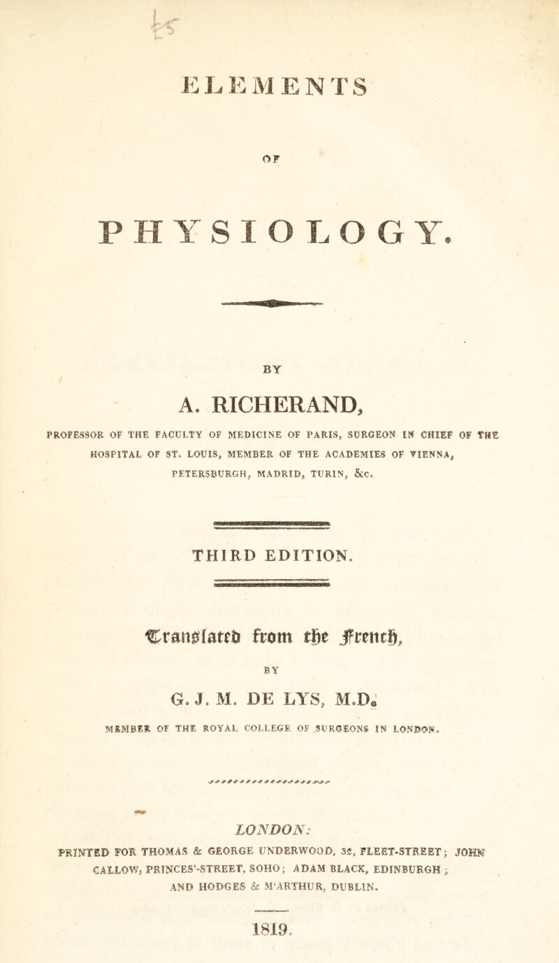 OF P H Y S I O L O G Y. BY A. RICHER AND, PROFESSOR OF THE FACULTY OF MEDICINE OF PARIS, SURGEON IN CHIEF OF THE HOSPITAL OF ST. LOUIS, MEMBER OF THE ACADEMIES OF VIENNA^ PETERSBURGH, MADRID, TURIN, &C, THIRD EDITION, CranMareii from Hie fmuh, BY G. J. M. DE LYS, M.D. M&MB1R OF THE ROYAL COLLEGE OF SURGEONS IN LONDON, y? S & * & 4 <P # V? 4 «S- * LONDON: FEINTED FOR THOMAS & GEORGE UNDERWOOD, 32, FLEET-STREET; JOHN CALLOW, PRINCES’-STREET, SOHO; ADAM BLACK, EDINBURGH ; AND HODGES & M‘ARTHUR, DUBLIN* 1819