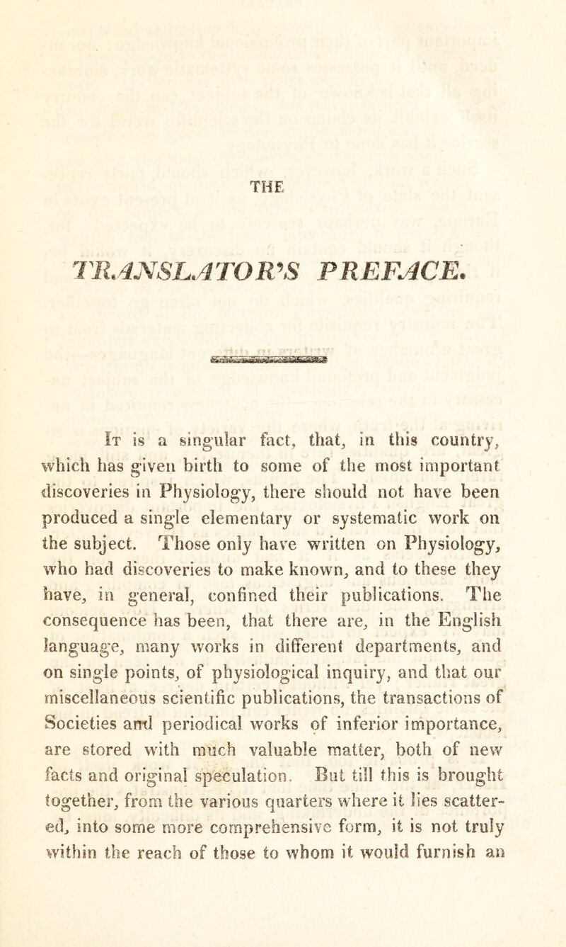 THF TRANSLATOR'S PREFACE. It is a singular fact, that, in this country, which lias given birth to some of the most important discoveries in Physiology, there should not have been produced a single elementary or systematic work on the subject. Those only have written on Physiology, who had discoveries to make known, and to these they have, in general, confined their publications. The consequence has been, that there are, in the English language, many works in different departments, and on single points, of physiological inquiry, and that our miscellaneous scientific publications, the transactions of Societies ami periodical works of inferior importance, are stored with much valuable matter, both of new facts and original speculation. But till this is brought together, from the various quarters where it lies scatter- ed, into some more comprehensive form, it is not truly within the reach of those to whom it would furnish an