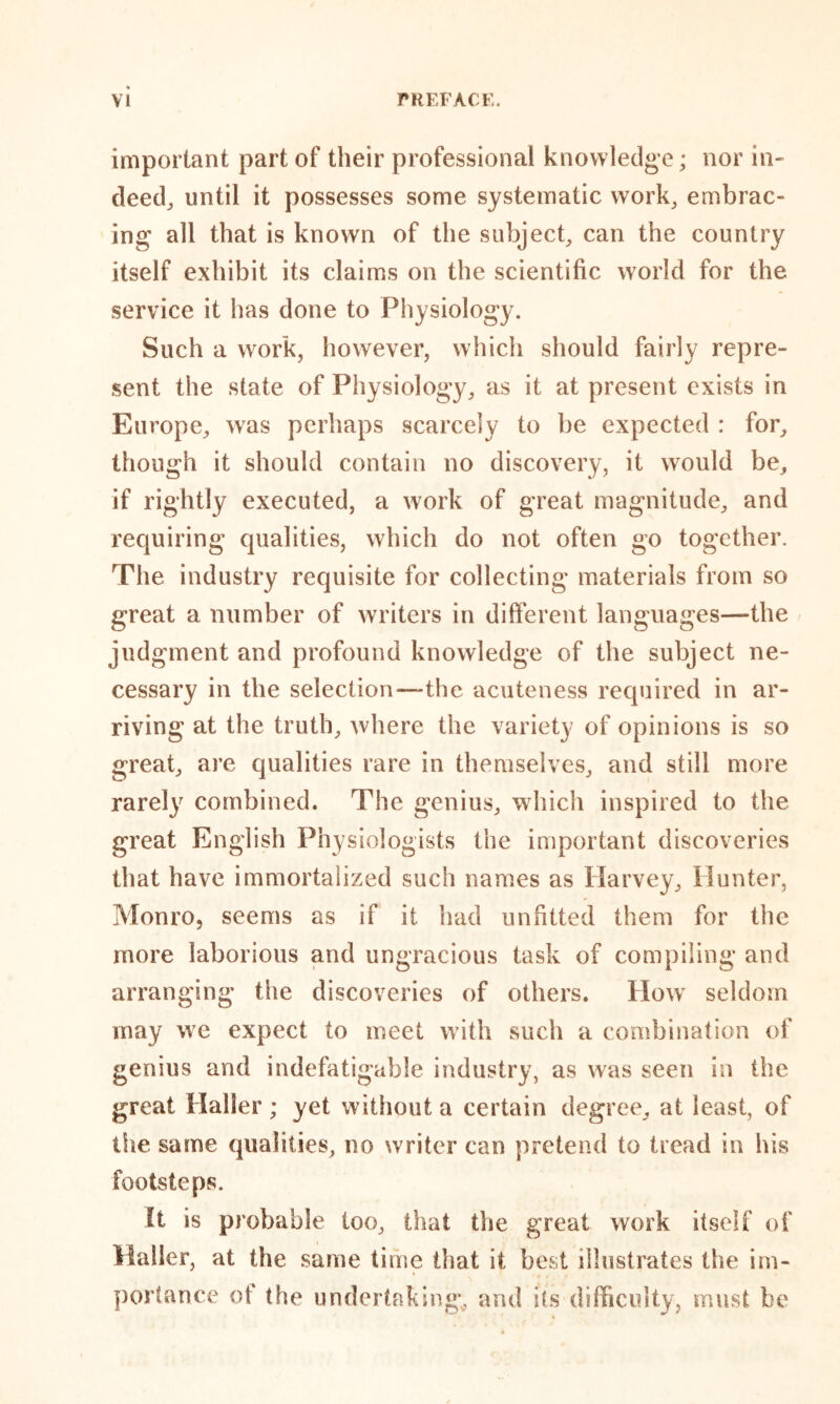 important part of their professional knowledge; nor in- deed,, until it possesses some systematic work, embrac- ing all that is known of the subject, can the country itself exhibit its claims on the scientific world for the service it has done to Physiology. Such a work, however, which should fairly repre- sent the state of Physiology, as it at present exists in Europe, was perhaps scarcely to be expected : for, though it should contain no discovery, it would be, if rightly executed, a work of great magnitude, and requiring qualities, which do not often go together. The industry requisite for collecting materials from so great a number of writers in different languages—the judgment and profound knowledge of the subject ne- cessary in the selection—the acuteness required in ar- riving at the truth, where the variety of opinions is so great, are qualities rare in themselves, and still more rarely combined. The genius, which inspired to the great English Physiologists the important discoveries that have immortalized such names as Harvey, Hunter, Monro, seems as if it had unfitted them for the more laborious and ungracious task of compiling and arranging the discoveries of others. How seldom may we expect to meet with such a combination of genius and indefatigable industry, as was seen in the great Haller; yet without a certain degree, at least, of the same qualities, no writer can pretend to tread in lvis footsteps. It is probable too, that the great work itself of Mailer, at the same time that it best illustrates the im- portance of the undertaking, and its difficulty, must be