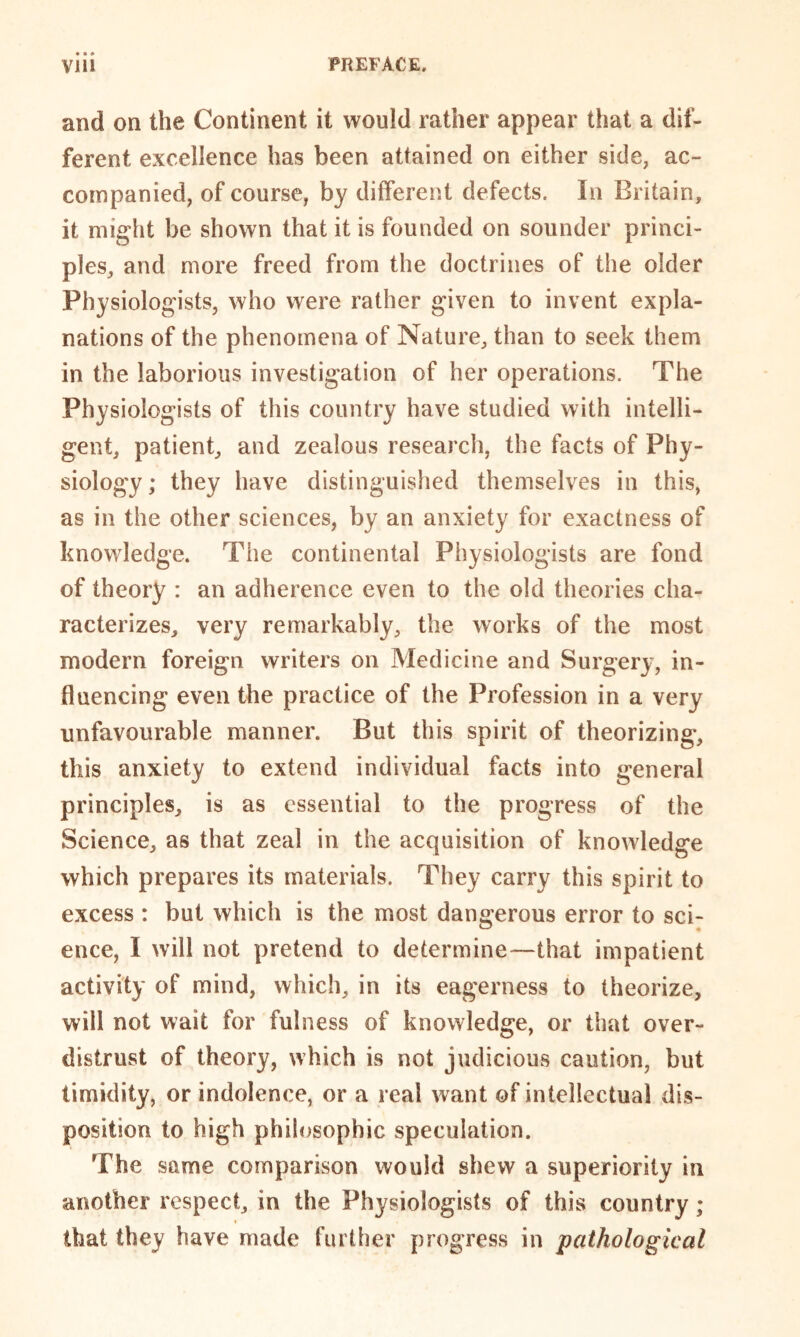 and on the Continent it would rather appear that a dif- ferent excellence has been attained on either side, ac- companied, of course, by different defects. In Britain, it might be shown that it is founded on sounder princi- ples, and more freed from the doctrines of the older Physiologists, who were rather given to invent expla- nations of the phenomena of Nature, than to seek them in the laborious investigation of her operations. The Physiologists of this country have studied with intelli- gent, patient, and zealous research, the facts of Phy- siology; they have distinguished themselves in this, as in the other sciences, by an anxiety for exactness of knowledge. The continental Physiologists are fond of theory : an adherence even to the old theories cha- racterizes, very remarkably, the works of the most modern foreign writers on Medicine and Surgery, in- fluencing even the practice of the Profession in a very unfavourable manner. But this spirit of theorizing, this anxiety to extend individual facts into general principles, is as essential to the progress of the Science, as that zeal in the acquisition of knowledge which prepares its materials. They carry this spirit to excess : but which is the most dangerous error to sci- ence, I will not pretend to determine—that impatient activity of mind, which, in its eagerness to theorize, will not wait for fulness of knowledge, or that over- distrust of theory, which is not judicious caution, but timidity, or indolence, or a real want of intellectual dis- position to high philosophic speculation. The same comparison would shew a superiority in another respect, in the Physiologists of this country; that they have made further progress in pathological