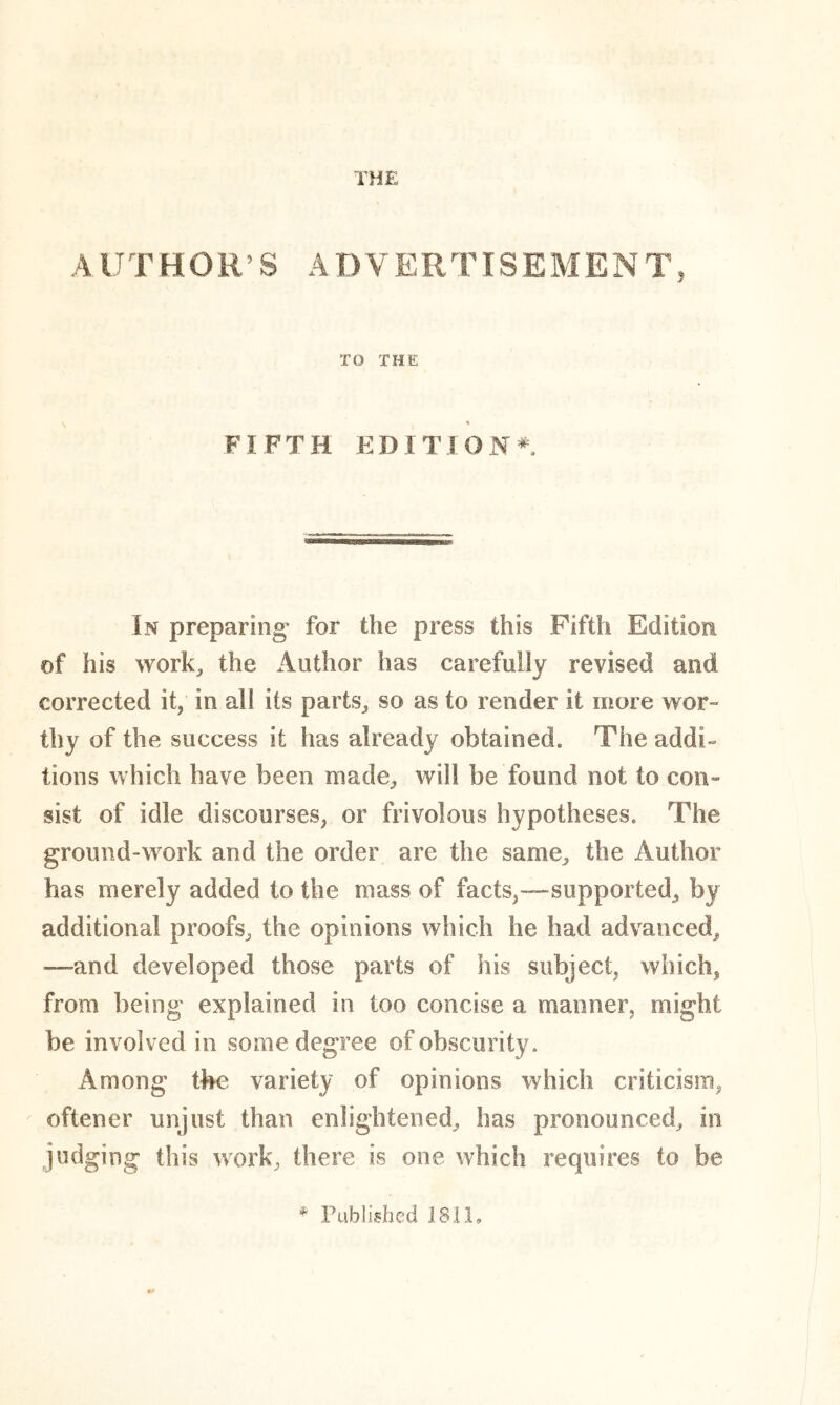 THE A lJT HOR’S A DVERTISEMEN T, TO THE % FIFTH EDITION* In preparing* for the press this Fifth Edition of his work, the Author has carefully revised and corrected it, in all its parts, so as to render it more wor- thy of the success it has already obtained. The addi- tions which have been made, will be found not to con- sist of idle discourses, or frivolous hypotheses. The ground-work and the order are the same, the Author has merely added to the mass of facts,-—supported, by additional proofs, the opinions which he had advanced, —and developed those parts of his subject, which, from being explained in too concise a maimer, might be involved in some degree of obscurity. Among the variety of opinions which criticism, oftener unjust than enlightened, has pronounced, in judging this work, there is one which requires to be * Published 1811,