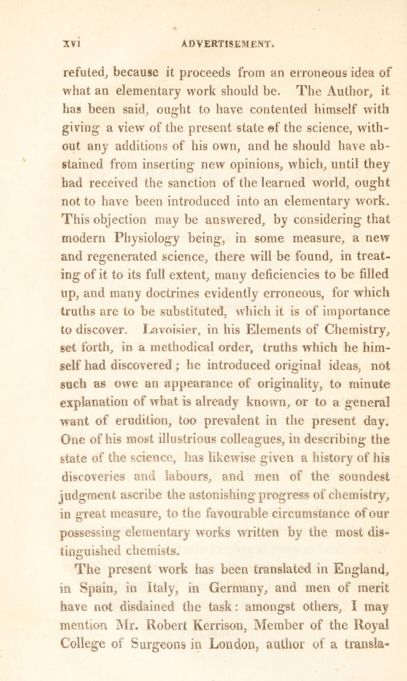 refuted, because it proceeds from an erroneous idea of what an elementary work should be. The Author, it has been said, ought to have contented himself with giving a view of the present state of the science, with- out any additions of his own, and he should have ab- stained from inserting new opinions, which, until they had received the sanction of the learned world, ought not to have been introduced into an elementary work. This objection may be answered, by considering that modem Physiology being, in some measure, a new and regenerated science, there will be found, in treat- ing of it to its full extent, many deficiencies to be filled up, and many doctrines evidently erroneous, for which truths are to be substituted, which it is of importance to discover. Lavoisier, in his Elements of Chemistry, set forth, in a methodical order, truths which he him- self had discovered; he introduced original ideas, not such as owe an appearance of originality, to minute explanation of what is already known, or to a general want of erudition, too prevalent in the present day. One of his most illustrious colleagues, in describing the state of the science, has likewise given a history of his discoveries and labours, and men of the soundest judgment ascribe the astonishing progress of chemistry, in great measure, to the favourable circumstance of our possessing elementary works written by the most dis- tinguished chemists. The present work has been translated in England, in Spain, in Italy, in Germany, and men of merit have not disdained the task: amongst others, I may mention Mr. Robert Kerrison, Member of the Royal College of Surgeons in London, author of a transla-