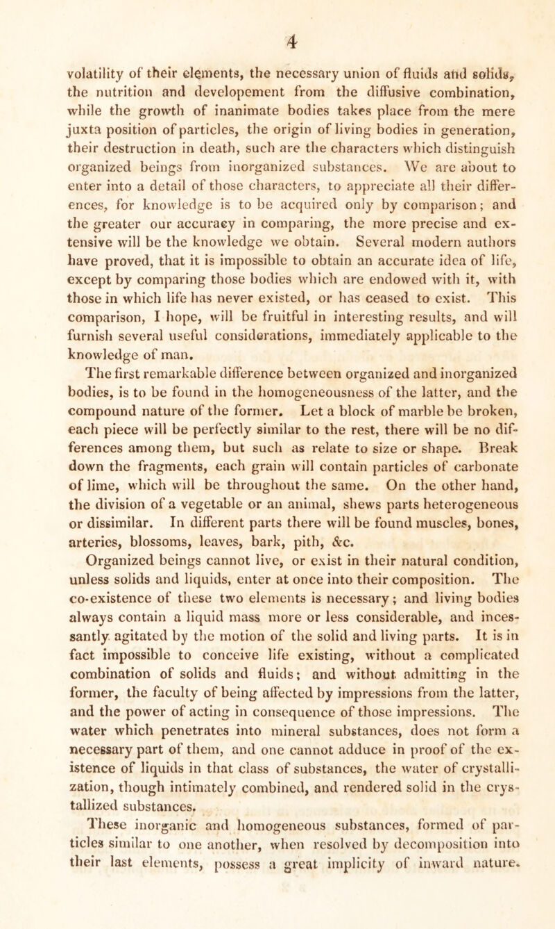 volatility of their elements, the necessary union of fluids afid solids? the nutrition and developement from the diffusive combination, while the growth of inanimate bodies takes place from the mere juxta position of particles, the origin of living bodies in generation, their destruction in death, such are the characters which distinguish organized beings from inorganized substances. We are about to enter into a detail of those characters, to appreciate all their differ- ences, for knowledge is to be acquired only by comparison; and the greater our accuracy in comparing, the more precise and ex- tensive will be the knowledge we obtain. Several modern authors have proved, that it is impossible to obtain an accurate idea of life, except by comparing those bodies which are endowed with it, with those in which life has never existed, or has ceased to exist. This comparison, I hope, will be fruitful in interesting results, and will furnish several useful considerations, immediately applicable to the knowledge of man. The first remarkable difference between organized and inorganized bodies, is to be found in the homogeneousness of the latter, and the compound nature of the former. Let a block of marble be broken, each piece will be perfectly similar to the rest, there will be no dif- ferences among them, but such as relate to size or shape. Break down the fragments, each grain will contain particles of carbonate of lime, which will be throughout the same. On the other hand, the division of a vegetable or an animal, shews parts heterogeneous or dissimilar. In different parts there will be found muscles, bones, arteries, blossoms, leaves, bark, pith, &c. Organized beings cannot live, or exist in their natural condition, unless solids and liquids, enter at once into their composition. The co-existence of these two elements is necessary; and living bodies always contain a liquid mass more or less considerable, and inces- santly agitated by the motion of the solid and living parts. It is in fact impossible to conceive life existing, without a complicated combination of solids and fluids; and without admitting in the former, the faculty of being affected by impressions from the latter, and the power of acting in consequence of those impressions. The water which penetrates into mineral substances, does not form a necessary part of them, and one cannot adduce in proof of the ex- istence of liquids in that class of substances, the water of crystalli- zation, though intimately combined, and rendered solid in the crys- tallized substances. These inorganic and homogeneous substances, formed of par- ticles similar to one another, when resolved by decomposition into their last elements, possess a great implicity of inward nature.