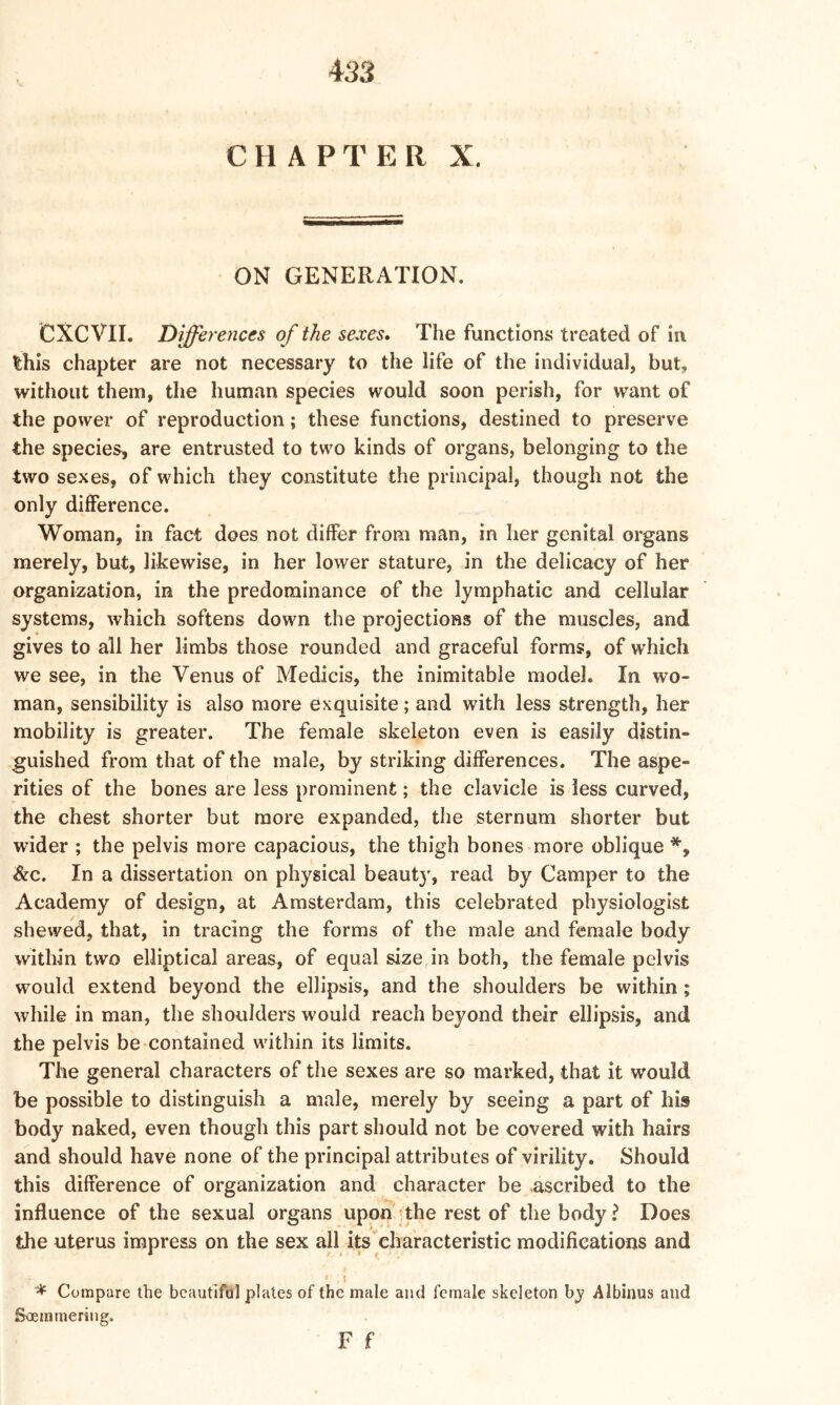 CHAPTER X. ON GENERATION. CXCVII. Differences of the sexes* The functions treated of in this chapter are not necessary to the life of the individual, but, without them, the human species would soon perish, for want of the power of reproduction; these functions, destined to preserve the species, are entrusted to two kinds of organs, belonging to the two sexes, of which they constitute the principal, though not the only difference. Woman, in fact does not differ from man, in her genital organs merely, but, likewise, in her lower stature, in the delicacy of her organization, in the predominance of the lymphatic and cellular systems, which softens down the projections of the muscles, and gives to all her limbs those rounded and graceful forms, of which we see, in the Venus of Medicis, the inimitable model. In wo- man, sensibility is also more exquisite; and with less strength, her mobility is greater. The female skeleton even is easily distin- guished from that of the male, by striking differences. The aspe- rities of the bones are less prominent; the clavicle is less curved, the chest shorter but more expanded, the sternum shorter but wider ; the pelvis more capacious, the thigh bones more oblique *, &c. In a dissertation on physical beauty, read by Camper to the Academy of design, at Amsterdam, this celebrated physiologist shewed, that, in tracing the forms of the male and female body within two elliptical areas, of equal size in both, the female pelvis would extend beyond the ellipsis, and the shoulders be within; while in man, the shoulders would reach beyond their ellipsis, and the pelvis be contained within its limits. The general characters of the sexes are so marked, that it would be possible to distinguish a male, merely by seeing a part of his body naked, even though this part should not be covered with hairs and should have none of the principal attributes of virility. Should this difference of organization and character be ascribed to the influence of the sexual organs upon the rest of the body ? Does the uterus impress on the sex all its characteristic modifications and * i * Compare the bcautifal plates of the male and female skeleton by Albinus and Soemmering. F f