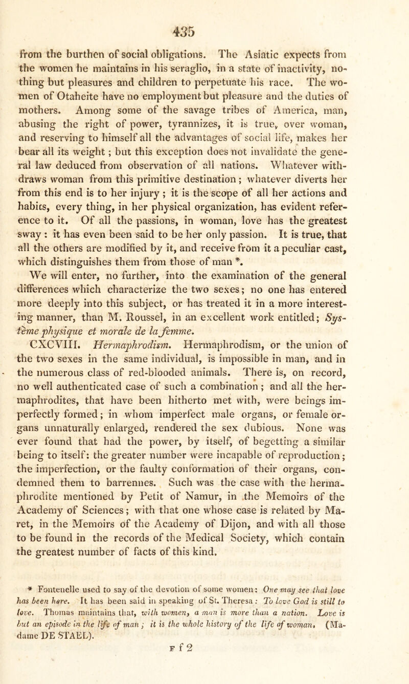 from the burthen of social obligations. The Asiatic expects from the women he maintains in his seraglio, in a state of inactivity, no- thing but pleasures and children to perpetuate his race. The wo- men of Otaheite have no employment but pleasure and the duties of mothers. Among some of the savage tribes of America, man, abusing the right of power, tyrannizes, it is truey over woman, and reserving to himself all the advantages of social life, makes her bear all its weight; but this exception does not invalidate the gene- ral law deduced from observation of all nations. Whatever with- draws woman from this primitive destination; whatever diverts her from this end is to her injury; it is the scope of all her actions and habics, every thing, in her physical organization, has evident refer- ence to it. Of all the passions, in woman, love has the greatest sway : it has even been said to be her only passion. It is true, that all the others are modified by it, and receive from it a peculiar cast, which distinguishes them from those of man *. We will enter, no further, into the examination of the general differences which characterize the two sexes; no one has entered more deeply into this subject, or has treated it in a more interest- ing manner, than M, Roussel, in an excellent work entitled; Sys- teme physique et morale de la femme. CXCVIII. Hermaphrodism. Hermaphrodism, or the union of the two sexes in the same individual, is impossible in man, and in the numerous class of red-blooded animals. There is, on record, no well authenticated case of such a combination; and all the her- maphrodites, that have been hitherto met with, were beings im- perfectly formed; in whom imperfect male organs, or female or- gans unnaturally enlarged, rendered the sex dubious. None was ever found that had the power, by itself, of begetting a similar being to itself: the greater number were incapable of reproduction; the imperfection, or the faulty conformation of their organs, con- demned them to barrennes. Such was the case with the herma- phrodite mentioned by Petit of Namur, in the Memoirs of the Academy of Sciences; with that one whose case is related by Ma- ret, in the Memoirs of the Academy of Dijon, and with all those to be found in the records of the Medical Society, which contain the greatest number of facts of this kind. * Fonteuelle used to say of the devotion of some women: One may see that love has been here. It has been said in speaking of St. Theresa : To love God is still to love. Thomas maintains that, with women, a man is more than a nation. Love is but an episode in the life of man; it is the whole history of the life of woman, (Ma- dame DE STAEL). f f 2