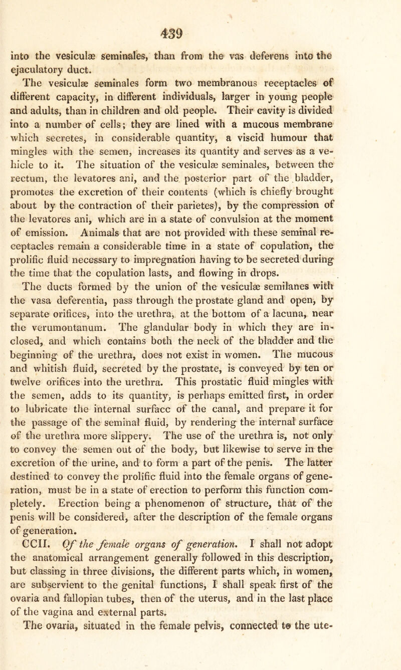 into the vesicular seminales, than from the vas deferens into the ejaculatory duct. The vesiculae seminales form two membranous receptacles of different capacity, in different individuals, larger in young people and adults, than in children and old people., Their cavity is divided into a number of cells; they are lined with a mucous membrane which secretes, in considerable quantity, a viscid humour that mingles with the semen, increases its quantity and serves as a ve- hicle to it. The situation of the vesiculae seminales, between the rectum, the levatores ani, and the posterior part of the bladder, promotes the excretion of their contents (which is chiefly brought about by the contraction of their parietes), by the compression of the levatores ani, which are in a state of convulsion at the moment of emission. Animals that are not provided with these seminal re- ceptacles remain a considerable time in a state of copulation, the prolific fluid necessary to impregnation having to be secreted during the time that the copulation lasts, and flowing in drops. The ducts formed by the union of the vesiculae semilanes with the vasa deferentia, pass through the prostate gland and open, by separate orifices, into the urethra, at the bottom of a lacuna, near the verumontanum. The glandular body in which they are in- closed, and which contains both the neck of the bladder and the beginning of the urethra, does not exist in women. The mucous and whitish fluid, secreted by the prostate, is conveyed by ten or twelve orifices into the urethra. This prostatic fluid mingles with the semen, adds to its quantity, is perhaps emitted first, in order to lubricate the internal surface of the canal, and prepare it for the passage of the seminal fluid, by rendering the internal surface of the urethra more slippery. The use of the urethra is, not only to convey the semen out of the body, but likewise to serve in the excretion of the urine, and to form a part of the penis. The latter destined to convey the prolific fluid into the female organs of gene- ration, must be in a state of erection to perform this function com- pletely. Erection being a phenomenon of structure, that of the penis will be considered, after the description of the female organs of generation. CCII. Of the female organs of generation. I shall not adopt the anatomical arrangement generally followed in this description, but classing in three divisions, the different parts which, in women, are subservient to the genital functions, I shall speak first of the ovaria and fallopian tubes, then of the uterus, and in the last place of the vagina and external parts. The ovaria, situated in the female pelvis, connected to the ute-