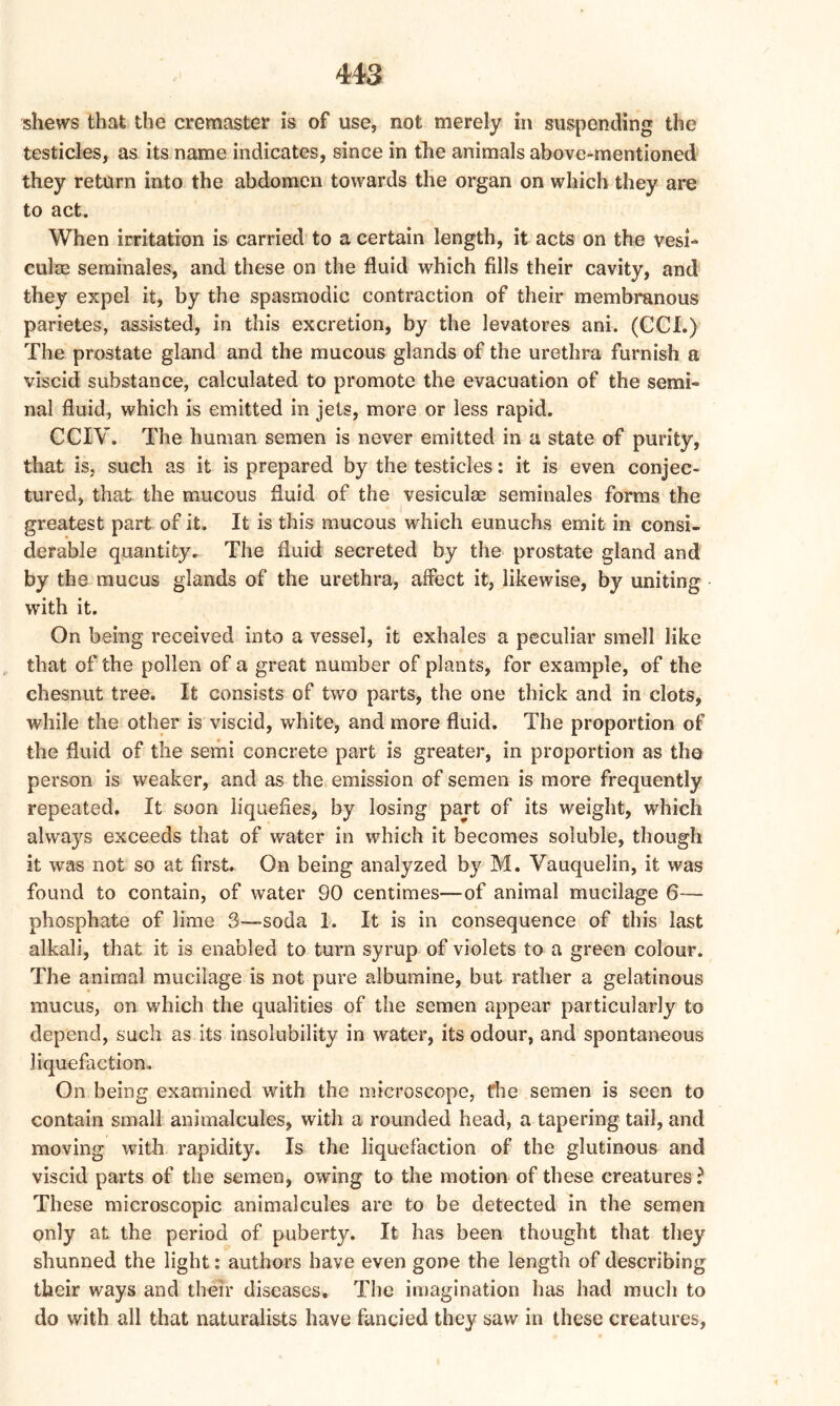 shews that the cremaster is of use, not merely in suspending the testicles, as its name indicates, since in the animals above-mentioned they return into the abdomen towards the organ on which they are to act. When irritation is carried to a certain length, it acts on the vesi- culm seminales, and these on the fluid which fdls their cavity, and they expel it, by the spasmodic contraction of their membranous parietes, assisted, in this excretion, by the levatores ani. (CCI.) The prostate gland and the mucous glands of the urethra furnish a viscid substance, calculated to promote the evacuation of the semi- nal fluid, which is emitted in jets, more or less rapid. CCIV. The human semen is never emitted in a state of purity, that is, such as it is prepared by the testicles: it is even conjec- tured, that the mucous fluid of the vesiculse seminales forms the greatest part of it. It is this mucous which eunuchs emit in consi- derable quantity. The fluid secreted by the prostate gland and by the mucus glands of the urethra, affect it, likewise, by uniting with it. On being received into a vessel, it exhales a peculiar smell like that of the pollen of a great number of plants, for example, of the chesnut tree. It consists of two parts, the one thick and in clots, while the other is viscid, white, and more fluid. The proportion of the fluid of the semi concrete part is greater, in proportion as the person is weaker, and as the emission of semen is more frequently repeated. It soon liquefies, by losing part of its weight, which always exceeds that of water in which it becomes soluble, though it was not so at first. On being analyzed by M. Vauquelin, it was found to contain, of water 90 centimes—of animal mucilage 6— phosphate of lime 3—soda 1. It is in consequence of this last alkali, that it is enabled to turn syrup of violets to a green colour. The animal mucilage is not pure albumine, but rather a gelatinous mucus, on which the qualities of the semen appear particularly to depend, such as its insolubility in water, its odour, and spontaneous liquefaction. On being examined with the microscope, the semen is seen to contain small animalcules, with a rounded head, a tapering tail, and moving with rapidity. Is the liquefaction of the glutinous and viscid parts of the semen, owing to the motion of these creatures? These microscopic animalcules are to be detected in the semen only at the period of puberty. It has been thought that they shunned the light: authors have even gone the length of describing their ways and their diseases. The imagination has had much to do with all that naturalists have fancied they saw in these creatures,