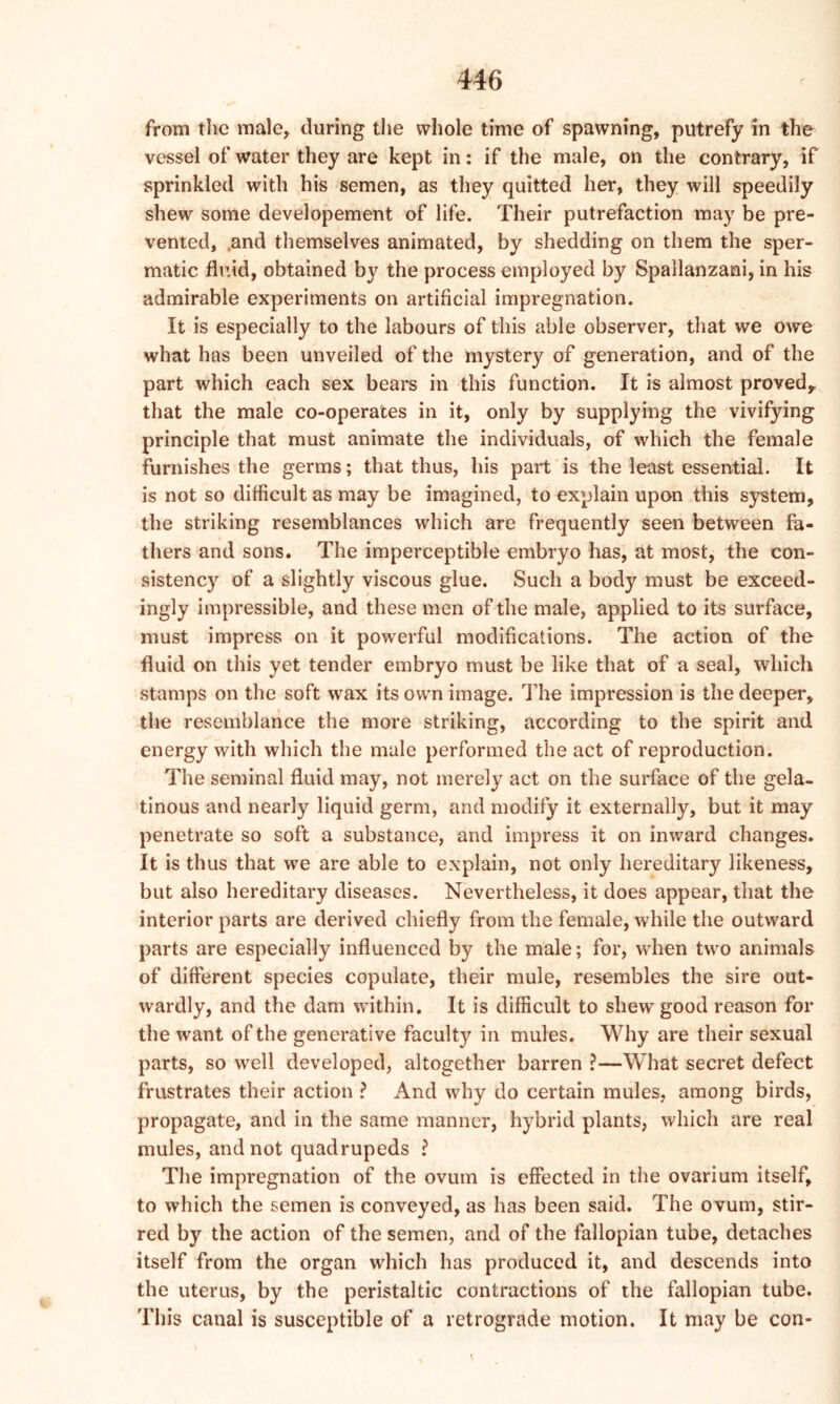 from the male, during the whole time of spawning, putrefy in the vessel of water they are kept in: if the male, on the contrary, if sprinkled with his semen, as they quitted her, they will speedily shew some developement of life. Their putrefaction may be pre- vented, 0and themselves animated, by shedding on them the sper- matic fluid, obtained by the process employed by Spallanzani, in his admirable experiments on artificial impregnation. It is especially to the labours of this able observer, that we owe what has been unveiled of the mystery of generation, and of the part which each sex bears in this function. It is almost proved,, that the male co-operates in it, only by supplying the vivifying principle that must animate the individuals, of which the female furnishes the germs; that thus, his part is the least essential. It is not so difficult as may be imagined, to explain upon this system, the striking resemblances which are frequently seen between fa- thers and sons. The imperceptible embryo has, at most, the con- sistency of a slightly viscous glue. Such a body must be exceed- ingly impressible, and these men of the male, applied to its surface, must impress on it powerful modifications. The action of the fluid on this yet tender embryo must be like that of a seal, which stamps on the soft wax its own image. The impression is the deeper, the resemblance the more striking, according to the spirit and energy with which the male performed the act of reproduction. The seminal fluid may, not merely act on the surface of the gela- tinous and nearly liquid germ, and modify it externally, but it may penetrate so soft a substance, and impress it on inward changes. It is thus that we are able to explain, not only hereditary likeness, but also hereditary diseases. Nevertheless, it does appear, that the interior parts are derived chiefly from the female, while the outward parts are especially influenced by the male; for, when two animals of different species copulate, their mule, resembles the sire out- wardly, and the dam within. It is difficult to shew good reason for the want of the generative faculty in mules. Why are their sexual parts, so well developed, altogether barren ?—What secret defect frustrates their action ? And why do certain mules, among birds, propagate, and in the same manner, hybrid plants, which are real mules, and not quadrupeds .? The impregnation of the ovum is effected in the ovarium itself, to which the semen is conveyed, as has been said. The ovum, stir- red by the action of the semen, and of the fallopian tube, detaches itself from the organ which has produced it, and descends into the uterus, by the peristaltic contractions of the fallopian tube. This canal is susceptible of a retrograde motion. It may be con-