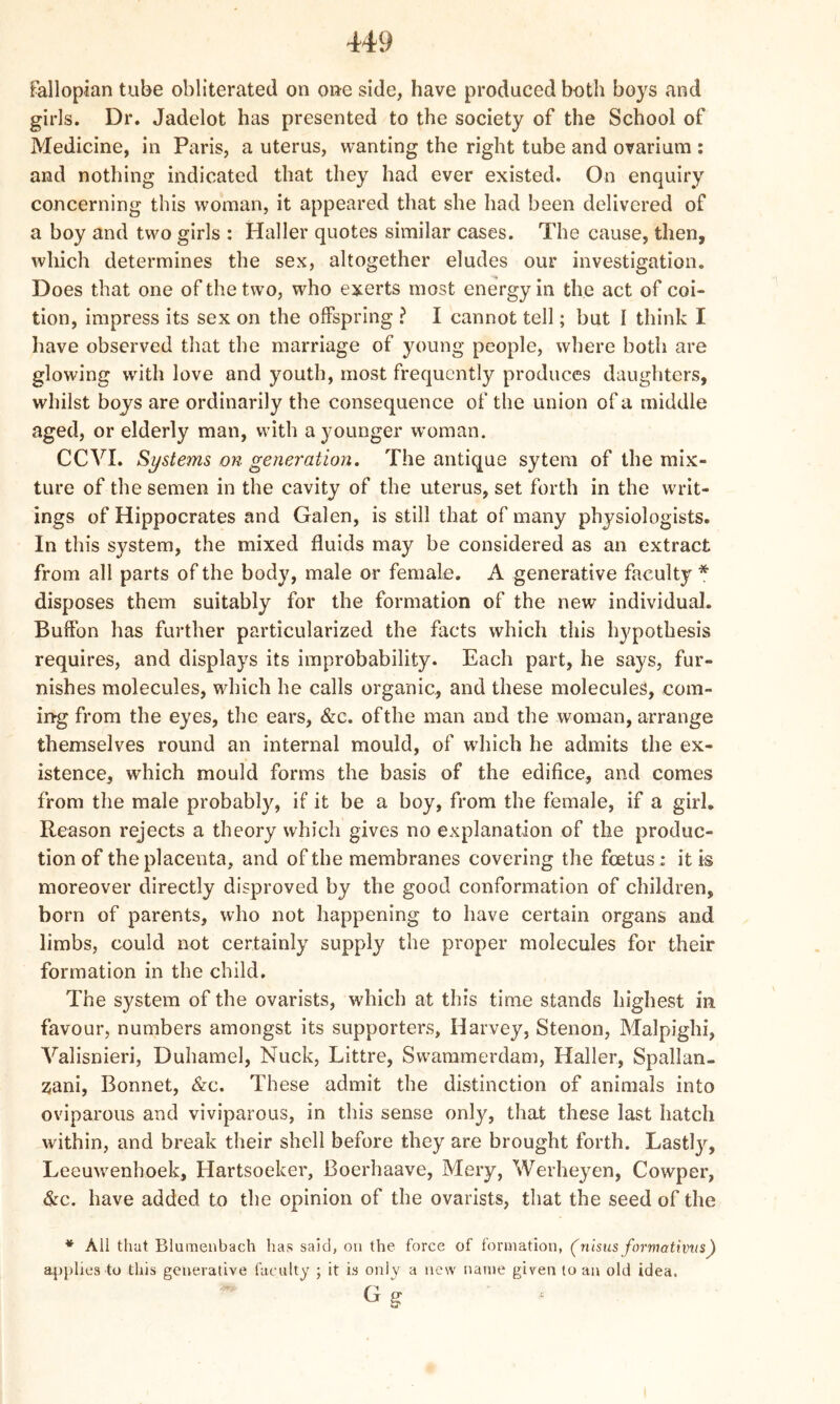 fallopian tube obliterated on one side, have produced both boys and girls. Dr. Jadelot has presented to the society of the School of Medicine, in Paris, a uterus, wanting the right tube and ovarium : and nothing indicated that they had ever existed. On enquiry concerning this woman, it appeared that she had been delivered of a boy and two girls : Haller quotes similar cases. The cause, then, which determines the sex, altogether eludes our investigation. Does that one of the two, who exerts most energy in the act of coi- tion, impress its sex on the offspring ? I cannot tell; but I think I have observed that the marriage of young people, where both are glowing with love and youth, most frequently produces daughters, whilst boys are ordinarily the consequence of the union of a middle aged, or elderly man, with a younger woman. CCVI. Systems on generation. The antique sytem of the mix- ture of the semen in the cavity of the uterus, set forth in the writ- ings of Hippocrates and Galen, is still that of many physiologists. In this system, the mixed fluids may be considered as an extract from all parts of the body, male or female. A generative faculty * disposes them suitably for the formation of the new individual. Buffon has further particularized the facts which this hypothesis requires, and displays its improbability. Each part, he says, fur- nishes molecules, which he calls organic, and these molecules, com- ing from the eyes, the ears, &c. of the man and the woman, arrange themselves round an internal mould, of which he admits the ex- istence, which mould forms the basis of the edifice, and comes from the male probably, if it be a boy, from the female, if a girl. Reason rejects a theory which gives no explanation of the produc- tion of the placenta, and of the membranes covering the fcetus: it is moreover directly disproved by the good conformation of children, born of parents, who not happening to have certain organs and limbs, could not certainly supply the proper molecules for their formation in the child. The system of the ovarists, which at this time stands highest in favour, numbers amongst its supporters, Harvey, Stenon, Malpighi, Valisnieri, Duhamel, Nuck, Littre, Swammerdam, Haller, Spallan- zani, Bonnet, &c. These admit the distinction of animals into oviparous and viviparous, in this sense only, that these last hatch within, and break their shell before they are brought forth. Lastly, Leeuwenhoek, Hartsoeker, Boerhaave, Mery, Werheyen, Cowper, &c. have added to the opinion of the ovarists, that the seed of the * All that Blumenbach has said, on the force of formation, (nisusformativus) applies to this generative faculty ; it is oniy a new name given to an old idea.