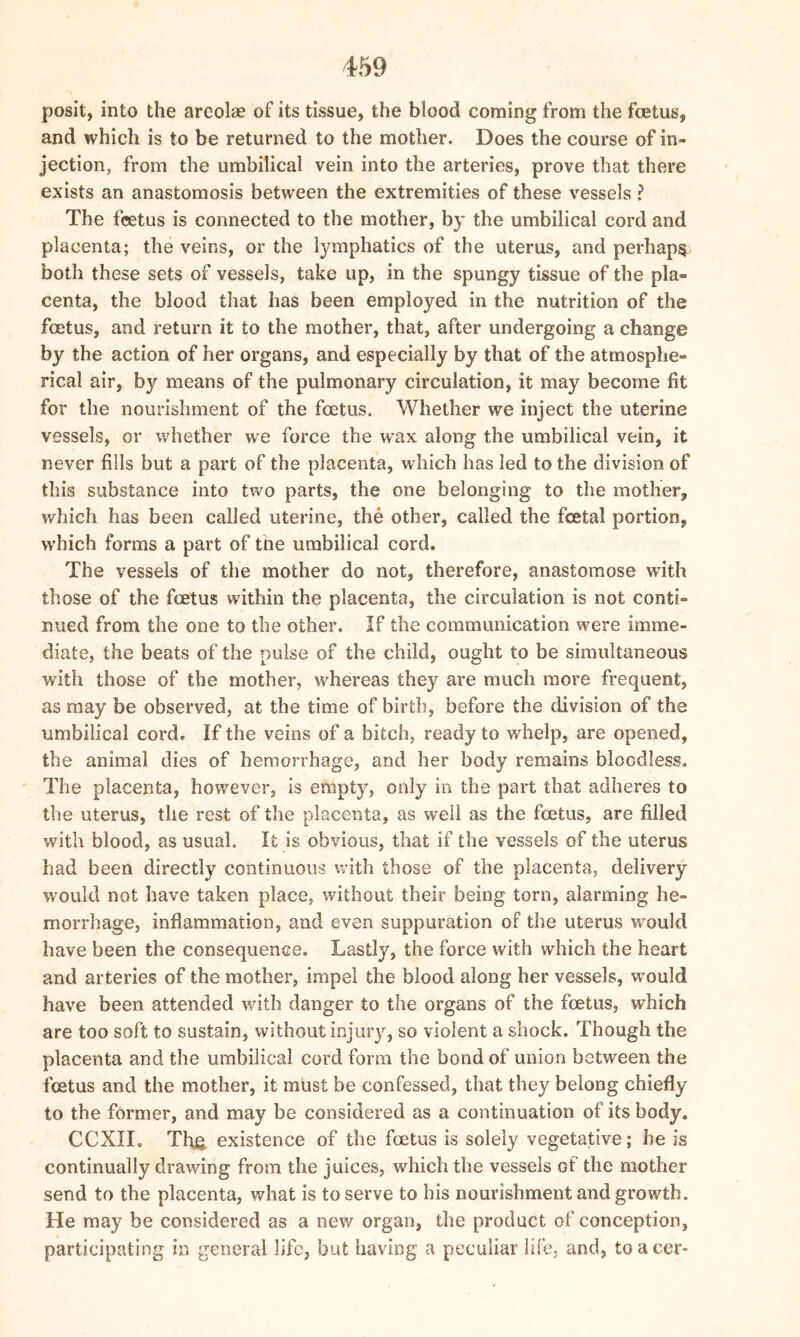 posit, into the areolae of its tissue, the blood coming from the foetus, and which is to be returned to the mother. Does the course of in- jection, from the umbilical vein into the arteries, prove that there exists an anastomosis between the extremities of these vessels ? The foetus is connected to the mother, by the umbilical cord and placenta; the veins, or the lymphatics of the uterus, and perhaps both these sets of vessels, take up, in the spungy tissue of the pla- centa, the blood that has been employed in the nutrition of the foetus, and return it to the mother, that, after undergoing a change by the action of her organs, and especially by that of the atmosphe- rical air, by means of the pulmonary circulation, it may become fit for the nourishment of the foetus. Whether we inject the uterine vessels, or whether we force the wax along the umbilical vein, it never fills but a part of the placenta, which has led to the division of this substance into two parts, the one belonging to the mother, which has been called uterine, the other, called the foetal portion, which forms a part of tne umbilical cord. The vessels of the mother do not, therefore, anastomose with those of the foetus within the placenta, the circulation is not conti- nued from the one to the other. If the communication were imme- diate, the beats of the pulse of the child, ought to be simultaneous with those of the mother, whereas they are much more frequent, as may be observed, at the time of birth, before the division of the umbilical cord. If the veins of a bitch, ready to whelp, are opened, the animal dies of hemorrhage, and her body remains bloodless. The placenta, however, is empty, only in the part that adheres to the uterus, the rest of the placenta, as well as the foetus, are filled with blood, as usual. It is obvious, that if the vessels of the uterus had been directly continuous with those of the placenta, delivery would not have taken place, without their being torn, alarming he- morrhage, inflammation, and even suppuration of the uterus would have been the consequence. Lastly, the force with which the heart and arteries of the mother, impel the blood along her vessels, would have been attended with danger to the organs of the foetus, which are too soft to sustain, without injury, so violent a shock. Though the placenta and the umbilical cord form the bond of union between the foetus and the mother, it must be confessed, that they belong chiefly to the former, and may be considered as a continuation of its body. CCXII. The existence of the foetus is solely vegetative; he is continually drawing from the juices, which the vessels of the mother send to the placenta, what is to serve to his nourishment and growth. He may be considered as a new organ, the product of conception, participating in general life, but having a peculiar life, and, toacer-