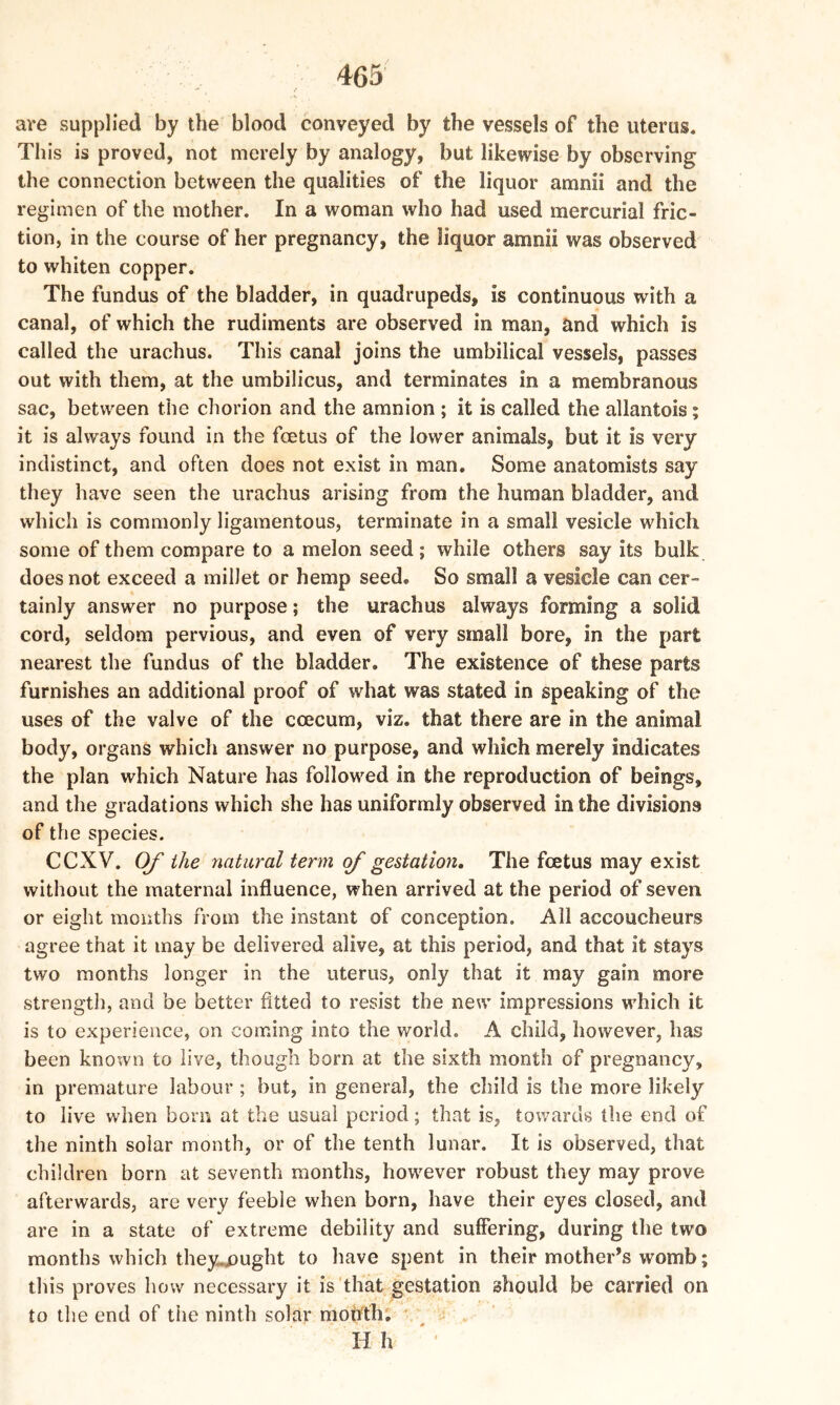 are supplied by the blood conveyed by the vessels of the uterus. This is proved, not merely by analogy, but likewise by observing the connection between the qualities of the liquor amnii and the regimen of the mother. In a woman who had used mercurial fric- tion, in the course of her pregnancy, the liquor amnii was observed to whiten copper. The fundus of the bladder, in quadrupeds, is continuous with a canal, of which the rudiments are observed in man, and which is called the urachus. This canal joins the umbilical vessels, passes out with them, at the umbilicus, and terminates in a membranous sac, between the chorion and the amnion ; it is called the allantois; it is always found in the fcetus of the lower animals, but it is very indistinct, and often does not exist in man. Some anatomists say they have seen the urachus arising from the human bladder, and which is commonly ligamentous, terminate in a small vesicle which some of them compare to a melon seed; while others say its bulk does not exceed a millet or hemp seed. So small a vesicle can cer- tainly answer no purpose; the urachus always forming a solid cord, seldom pervious, and even of very small bore, in the part nearest the fundus of the bladder. The existence of these parts furnishes an additional proof of what was stated in speaking of the uses of the valve of the ececum, viz. that there are in the animal body, organs which answer no purpose, and which merely indicates the plan which Nature has followed in the reproduction of beings, and the gradations which she has uniformly observed in the divisions of the species. CCXV. Of the natural term of gestation. The fcetus may exist without the maternal influence, when arrived at the period of seven or eight months from the instant of conception. All accoucheurs agree that it may be delivered alive, at this period, and that it stays two months longer in the uterus, only that it may gain more strength, and be better fitted to resist the new impressions which it is to experience, on coming into the world. A child, however, has been known to live, though born at the sixth month of pregnancy, in premature labour; but, in general, the child is the more likely to live when born at the usual period; that is, towards the end of the ninth solar month, or of the tenth lunar. It is observed, that children born at seventh months, however robust they may prove afterwards, are very feeble when born, have their eyes closed, and are in a state of extreme debility and suffering, during the two months which thejupught to have spent in their mother’s womb; this proves how necessary it is that gestation should be carried on to the end of the ninth solar month. H h