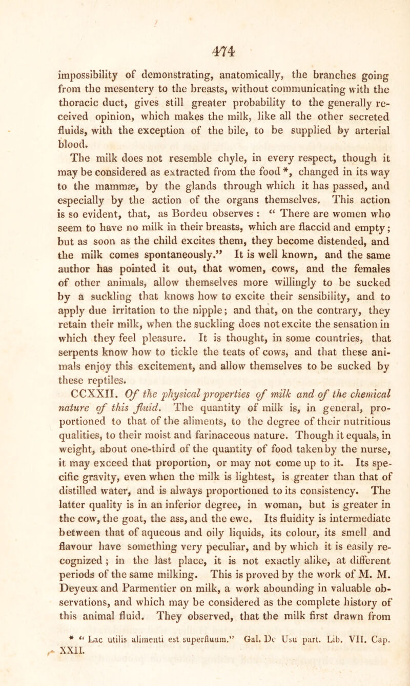 impossibility of demonstrating, anatomically, the branches going from the mesentery to the breasts, without communicating with the thoracic duct, gives still greater probability to the generally re- ceived opinion, which makes the milk, like all the other secreted fluids, with the exception of the bile, to be supplied by arterial blood. The milk does not resemble chyle, in every respect, though it may be considered as extracted from the food *, changed in its way to the mammae, by the glands through which it has passed, and especially by the action of the organs themselves. This action is so evident, that, as Bordeu observes : “ There are women who seem to have no milk in their breasts, which are flaccid and empty; but as soon as the child excites them, they become distended, and the milk comes spontaneously.” It is well known, and the same author has pointed it out, that women, cows, and the females of other animals, allow themselves more willingly to be sucked by a suckling that knows how to excite their sensibility, and to apply due irritation to the nipple; and that, on the contrary, they retain their milk, when the suckling does not excite the sensation in which they feel pleasure. It is thought, in some countries, that serpents know how to tickle the teats of cows, and that these ani- mals enjoy this excitement, and allow themselves to be sucked by these reptiles. CCXXII. Of the 'physicalproperties of milk and of the chemical nature of this fluid. The quantity of milk is, in general, pro- portioned to that of the aliments, to the degree of their nutritious qualities, to their moist and farinaceous nature. Though it equals, in weight, about one-third of the quantity of food taken by the nurse, it may exceed that proportion, or may not come up to it. Its spe- cific gravity, even when the milk is lightest, is greater than that of distilled water, and is always proportioned to its consistency. The latter quality is in an inferior degree, in woman, but is greater in the cow, the goat, the ass, and the ewe. Its fluidity is intermediate between that of aqueous and oily liquids, its colour, its smell and flavour have something very peculiar, and by which it is easily re- cognized ; in the last place, it is not exactly alike, at different periods of the same milking. This is proved by the work of M. M. Deyeux and Parmentier on milk, a work abounding in valuable ob- servations, and which may be considered as the complete history of this animal fluid. They observed, that the milk first drawn from * “ Lac utilis alimeuti est superfluara.” Gal. l)e Usu part. Lib. VII. Cap. ^ XXII.