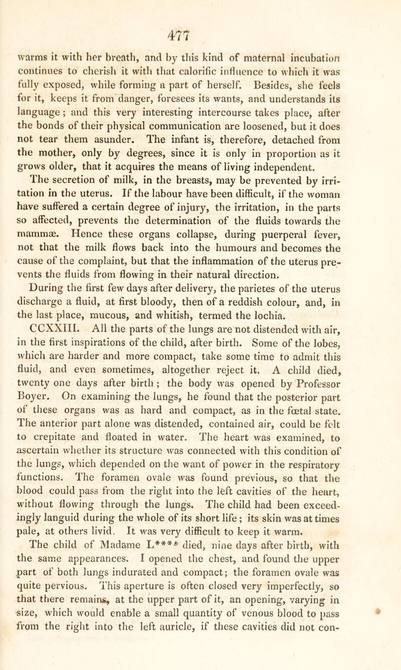 warms it with her breath, and by this kind of maternal incubation continues to cherish it witli that calorific influence to which it was fully exposed, while forming a part of herself. Besides, she feels for it, keeps it from danger, foresees its wants, and understands its language; and this very interesting intercourse takes place, after the bonds of their physical communication are loosened, but it does not tear them asunder. The infant is, therefore, detached from the mother, only by degrees, since it is only in proportion as it grows older, that it acquires the means of living independent. The secretion of milk, in the breasts, may be prevented by irri- tation in the uterus. If the labour have been difficult, if the woman have suffered a certain degree of injury, the irritation, in the parts so affected, prevents the determination of the fluids towards the mammae. Hence these organs collapse, during puerperal fever, not that the milk flows back into the humours and becomes the cause of the complaint, but that the inflammation of the uterus pre- vents the fluids from flowing in their natural direction. During the first few days after delivery, the parietes of the uterus discharge a fluid, at first bloody, then of a reddish colour, and, in the last place, mucous, and whitish, termed the lochia. CCXX1II. All the parts of the lungs are not distended with air, in the first inspirations of the child, after birth. Some of the lobes, which are harder and more compact, take some time to admit this fluid, and even sometimes, altogether reject it. A child died, twenty one days after birth ; the body was opened by Professor Boyer. On examining the lungs, he found that the posterior part of these organs was as hard and compact, as in the foetal state. The anterior part alone was distended, contained air, could be felt to crepitate and floated in water. The heart was examined, to ascertain whether its structure was connected with this condition of the lungs, which depended on the want of power in the respiratory functions. The foramen ovale was found previous, so that the blood could pass from the right into the left cavities of the heart, without flowing through the lungs. The child had been exceed- ingly languid during the whole of its short life; its skin was at times pale, at others livid. It was very difficult to keep it warm. The child of Madame L**** died, nine days after birth, with the same appearances. 1 opened the chest, and found the upper part of both lungs indurated and compact; the foramen ovale was quite pervious. This aperture is often closed very imperfectly, so that there remains, at the upper part of it, an opening, varying in size, which would enable a small quantity of venous blood to pass from the right into the left auricle, if these cavities did not con-
