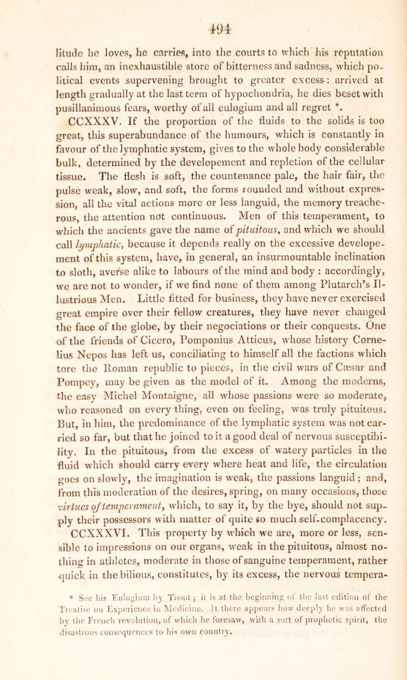 litude he loves, he carries, into the courts to which his reputation calls him, an inexhaustible store of bitterness and sadness, which po- litical events supervening brought to greater excess: arrived at length gradually at the last term of hypochondria, he dies beset with pusillanimous fears, worthy of all eulogium and all regret *. CCXXXV. If the proportion of the fluids to the solids is too great, this superabundance of the humours, which is constantly in favour of the lymphatic system, gives to the whole body considerable bulk, determined by the developement and repletion of the cellular tissue. The flesh is soft, the countenance pale, the hair fair, the pulse weak, slow, and soft, the forms rounded and without expres- sion, all the vital actions more or less languid, the memory treache- rous, the attention not continuous. Men of this temperament, to which the ancients gave the name of pituitous, and which we should call lymphatic, because it depends really on the excessive develope- ment of this system, have, in general, an insurmountable inclination to sloth, averse alike to labours of the mind and body : accordingly, we are not to wonder, if we find none of them among Plutarch’s Il- lustrious Men. Little fitted for business, they have never exercised great empire over their fellow creatures, they have never changed the face of the globe, by their negociations or their conquests. One of the friends of Cicero, Pomponius Atticus, whose history Corne- lius Nepos has left us, conciliating to himself all the factions which tore the Roman republic to pieces, in the civil wars of Cmsar and Pompcy, may be given as the model of it. Among the moderns, the easy Michel Montaigne, all whose passions were so moderate, who reasoned on every thing, even on feeling, was truly pituitous. Rut, in him, the predominance of the lymphatic system was not car- ried so far, but that he joined to it a good deal of nervous susceptibi- lity. In the pituitous, from the excess of watery particles in the fluid which should carry every where heat and life, the circulation goes on slowly, the imagination is weak, the passions languid; and, from this moderation of the desires, spring, on many occasions, those virtues ojtemperament, which, to say it, by the bye, should not sup- ply their possessors with matter of quite so much self-complacency. CCXXXVI. This property by which we are, more or less, sen- sible to impressions on our organs, weak in the pituitous, almost no- thing in athletes, moderate in those of sanguine temperament, rather quick in the bilious, constitutes, by its excess, the nervous tempera- * See his Eulogium by Tissot; it is at the beginning of the last edition of the Treatise on Experience in Medicine. It there appears how deeply he was affected by the French revolution, of which he foresaw, with a sort of prophetic spirit, tlie disastrous consequences to Ins own country.