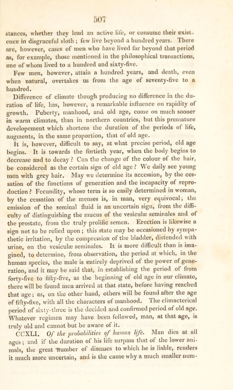 stances, whether they lead an active life, or consume their exist- ence in disgraceful sloth ; few live beyond a hundred years. There are, however, cases of men who have lived far beyond that period as, for example, those mentioned in the philosophical transactions, one of whom lived to a hundred and sixty-five. Few men, however, attain a hundred years, and death, even when natural, overtakes us from the age of seventy-five to a hundred. Difference of climate though producing no difference in the du- ration of life, has, however, a remarkable influence on rapidity of growth. Puberty, manhood, arid old age, come on much sooner in warm climates, than in northern countries, but this premature developement which shortens the duration of the periods of life, augments, in the same proportion, that of old age. It is, however, difficult to say, at what precise period, old age begins. It is towards the fortieth year, when the body begins to decrease and to decay ? Can the change of the colour of the hair, be considered as the certain sign of old age ? We daily see young men with grey hair. May we determine its accession, by the ces- sation of the functions of generation and the incapacity of repro- duction ? Fecundity, whose term is so easily determined in woman, by the cessation of the menses is, in man, very equivocal; the emission of the seminal fluid is an uncertain sign, from the diffi- culty of distinguishing the mucus of the vesiculse seminales and of the prostate, from the truly prolific semen. Erection is likewise a sign not to be relied upon; this state may be occasioned by sympa- thetic irritation, by the compression of the bladder, distended with urine, on the vesiculse seminales. It is more difficult than is ima- gined, to determine, from observation, the period at which, in the human species, the male is entirely deprived of the power of gene- ration, and it may be said that, in establishing the period of from forty-five to fifty-five, as the beginning of old age in our climate, there will be found men arrived at that state, before having reached that age; as, on the other hand, others will be found after the age of fifty-five, with all the characters of manhood. The climacterical period of sixty-three is the decided and confirmed period of old age. Whatever regimen may have been followTed, man, at that age, is truly old and cannot but be aware of it. CCXLI. Of the probabilities of human life. Man dies at ail ages; and if the duration of his life surpass that of the lower ani- mals, the great number of diseases to which he is liable, renders it much more uncertain, and is the cause why a much smaller nurn-