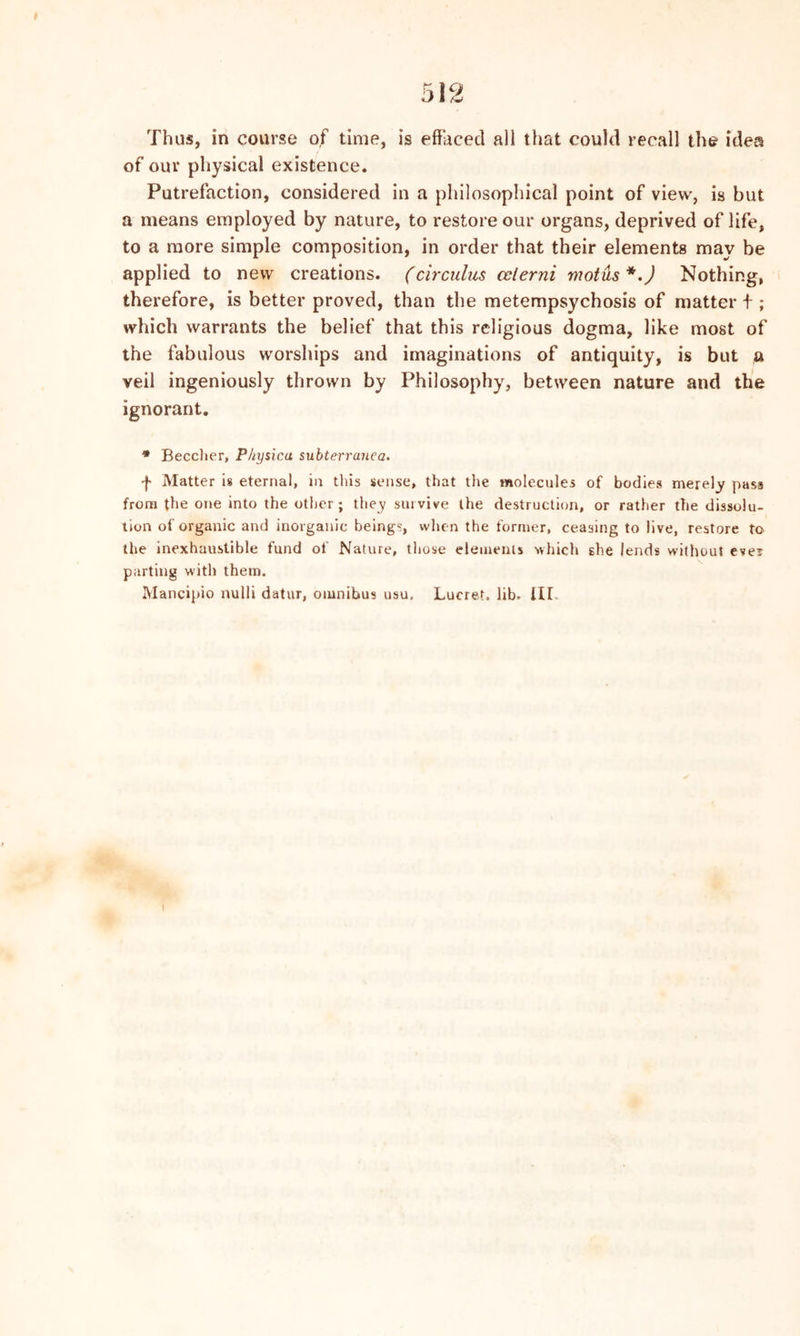 Thus, in course of time, is effaced all that could recall the idea of our physical existence. Putrefaction, considered in a philosophical point of view, is but a means employed by nature, to restore our organs, deprived of life, to a more simple composition, in order that their elements may be applied to new creations. (circulus cclerni mot as *.) Nothing, therefore, is better proved, than the metempsychosis of matter + ; which warrants the belief that this religious dogma, like most of the fabulous worships and imaginations of antiquity, is but a veil ingeniously thrown by Philosophy, between nature and the ignorant. ® Beecher, P/iysica subterranea. f Matter is eternal, in this sense, that the molecules of bodies merely pass from the one into the other; they survive the destruction, or rather the dissolu- tion of organic and inorganic beings, when the former, ceasing to live, restore to the inexhaustible fund of Nature, those elements which she lends without ever parting with them. Mancipio nulli datur, omnibus usu, Lucret. lib. Ill I