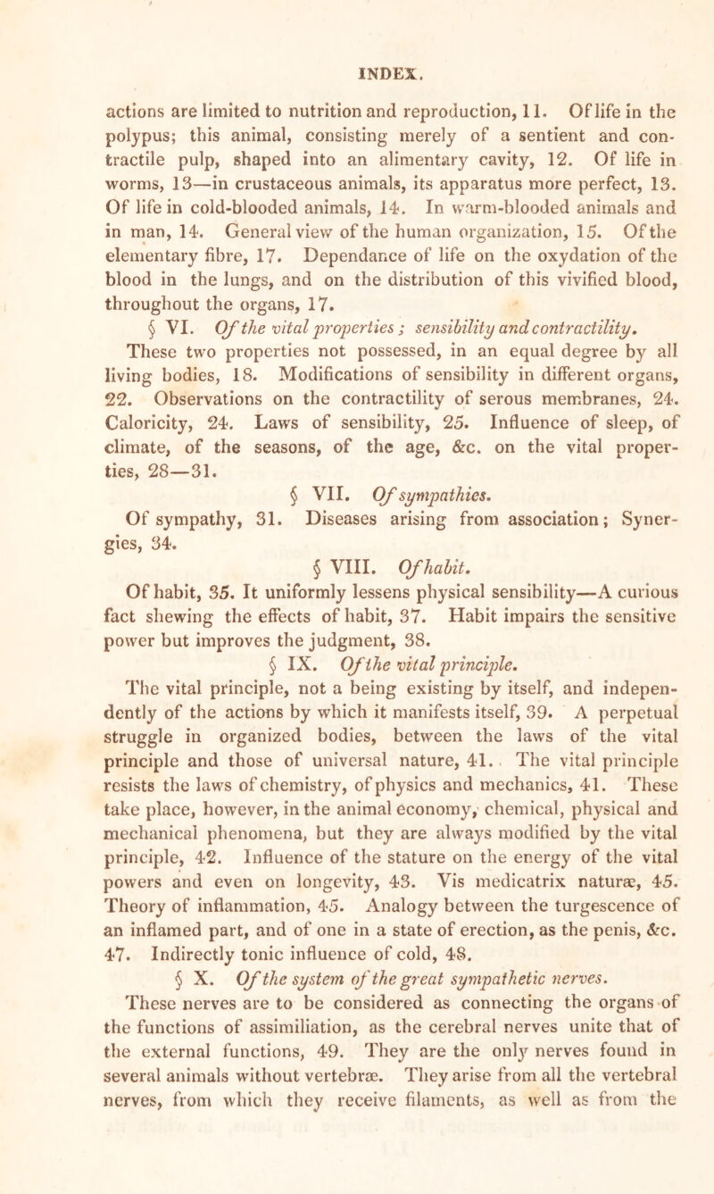 actions are limited to nutrition and reproduction, 11. Of life in the polypus; this animal, consisting merely of a sentient and con- tractile pulp, shaped into an alimentary cavity, 12. Of life in worms, 13—in crustaceous animals, its apparatus more perfect, 13. Of life in cold-blooded animals, 14. In warm-blooded animals and in man, 14. General view of the human organization, 15. Of the elementary fibre, 17. Dependance of life on the oxydation of the blood in the lungs, and on the distribution of this vivified blood, throughout the organs, 17. § VI. Of the vital properties ; sensibility and contractility. These two properties not possessed, in an equal degree by all living bodies, 18. Modifications of sensibility in different organs, 22. Observations on the contractility of serous membranes, 24. Caloricity, 24. Laws of sensibility, 25. Influence of sleep, of climate, of the seasons, of the age, &c. on the vital proper- ties, 28—31. § VII. Of sympathies. Of sympathy, 31. Diseases arising from association; Syner- gies, 34. § VIII. Of habit. Of habit, 35. It uniformly lessens physical sensibility-—A curious fact shewing the effects of habit, 37. Habit impairs the sensitive power but improves the judgment, 38. § IX. Of the vital principle. The vital principle, not a being existing by itself, and indepen- dently of the actions by which it manifests itself, 39. A perpetual struggle in organized bodies, between the laws of the vital principle and those of universal nature, 41. The vital principle resists the laws of chemistry, of physics and mechanics, 41. These take place, however, in the animal economy, chemical, physical and mechanical phenomena, but they are always modified by the vital principle, 42. Influence of the stature on the energy of the vital powers and even on longevity, 43. Vis medicatrix naturae, 45. Theory of inflammation, 45. Analogy between the turgescence of an inflamed part, and of one in a state of erection, as the penis, &c. 47. Indirectly tonic influence of cold, 48. § X. Of the system of the great sympathetic nerves. These nerves are to be considered as connecting the organs of the functions of assimiliation, as the cerebral nerves unite that of the external functions, 49. They are the only nerves found in several animals without vertebrae. They arise from all the vertebral nerves, from which they receive filaments, as well as from the