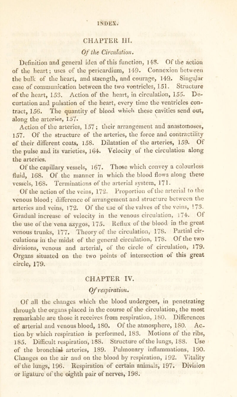 CHAPTER III. Of the Circulation. Definition and general idea of this function, 148. Of the action of the heart; uses of the pericardium, 149. Connexion between the bulk of the heart, and strength, and courage, 149. Singujar case of communication between the two ventricles, 151. Structure of the heart, 153. Action of the heart, in circulation, 155. De- curtation and pulsation of the heart, every time the ventricles con- tract, 156. The quantity of blood which these cavities send out, along the arteries, 157. Action of the arteries, 157; their arrangement and anastomoses, 157. Of the structure of the arteries, the force and contractility of their different coats, 158. Dilatation of the arteries, 159. Of the pulse and its varieties, 164. Velocity of the circulation along the arteries. Of the capillary vessels, 167. Those which convey a colourless fluid, 168. Of the manner in which the blood flows along these vessels, 168. Terminations of the arterial system, 171- Of the action of the veins, 172. Proportion of the arterial to the venous blood; difference of arrangement and structure between the arteries and veins, 172. Of the use of the valves of the veins, ’73. Gradual increase of velocity in the venous circulation, 174*. Of the use of the vena azygos, 175. Reflux of the blood in the great venous trunks, 177. Theory of the circulation, 178. Partial cir- culations in the midst of the general circulation, 178. Of the two divisions, venous and arterial, of the circle of circulation, 170- Organs situated on the two points of intersection of this great circle, 179. CHAPTER IV. Of respiration. Of all the changes which the blood undergoes, in penetrating through the organs placed in the course of the circulation, the most remarkable are those it receives from respiration, ISO. Differences of arterial and venous blood, 180. Of the atmosphere, 180. Ac- tion by which respiration is performed, 183. Motions of the ribs, 185. Difficult respiration, 188. Structure of the lungs, 188. Use of the bronchial arteries, 189. Pulmonary inflammations, 190. Changes on the air and on the blood by respiration, 192. Vitality of the lungs, 196. Respiration of certain animals, 197. Division or ligature of the eighth pair of nerves, 198.