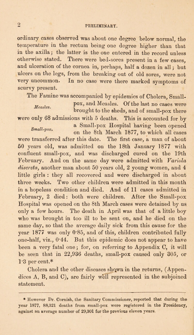 Measles. ordinary cases observed was about one degree below normal, the temperature in the rectum being one degree higher than that in the axilla \ the latter is the one entered in the record unless otherwise stated. There were bed-sores present in a few cases, and ulceration of the cornea in, perhaps, half a dozen in all; but ulcers on the legs, from the breaking out of old sores, were not very uncommon. In no case were there marked symptoms of scurvy present. The Famine was accompanied by epidemics of Cholera, Small- pox, and Measles. Of the last no cases were brought to the sheds, and of small-pox there were only 68 admissions with 5 deaths. This is accounted for by a Small-pox Hospital having been opened ^ a V°X' on the 8th March 1877, to which all cases were transferred after this date. The first case, a man of about 50 years old, was admitted on the 18th January 1877 with confluent small-pox, and was discharged cured on the 19th February. And on the same day were admitted with Variola discreta, another man about 50 years old, 2 young women, and 4 little girls : they all recovered and were discharged in about three weeks. Two other children were admitted in this month in a hopeless condition and died. And of 11 cases admitted in February, 2 died: both were children. After the Small-pox Hospital was opened on the 8th March cases were detained by us only a few hours. The death in April was that of a little boy who was brought in too ill to be sent on, and he died on the same day, so that the average daily sick from this cause for the year 1877 was only 0'85, and of this, children contributed fully one-half, viz., 044. But this epidemic does not appear to have been a very fatal one; for, on referring to Appendix C, it will be seen that in 22,936 deaths, small-pox caused only 305, or 1*3 per cent.* Cholera and the other diseases sho^wn in the returns, (Appen- dices A, B, and C), are fairly well represented in the subjoined statement. * However Dr. Cornish, the Sanitary Commissioner, reported that during the year 1877, 88,321 deaths from small-pox were registered in the Presidency, against an average number of 29,301 for the previous eleven years.