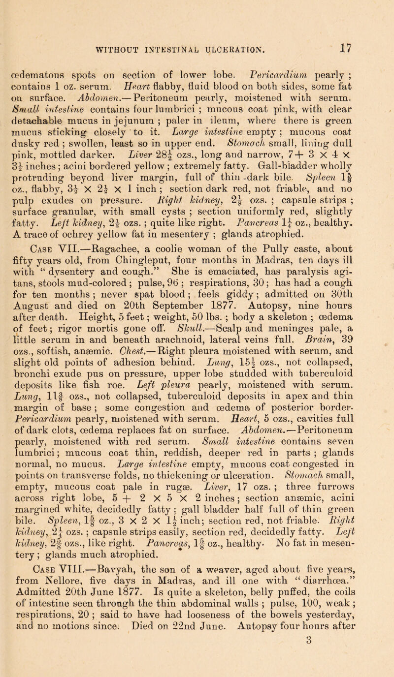 cedematous spots on section of lower lobe. Pericardium pearly ; contains 1 oz. serum. Heart flabby, fluid, blood on both sides, some fat on surface. Abdomen.— Peritoneum pearly, moistened with serum. Small intestine contains four lumbrici ; mucous coat pink, with clear detachable mucus in jejunum ; paler in ileum, where there is green mucus sticking closely to it. Large intestine empty; mucous coat dusky red ; swollen, least so in upper end. Stomach small, lining dull pink, mottled darker. Liver 28| ozs., long and narrow, 7+3 X 4 X 3^ inches ; acini bordered yellow ; extremely fatty. Gall-bladder wholly protruding beyond liver margin, full of thin .dark bile. Spleen If oz., flabby, 3^ X 2} X 1 inch ; section dark red, not friable, and no pulp exudes on pressure. Right kidney, 2| ozs. ; capsule strips ; surface granular, with small cysts ; section uniformly red, slightly fatty. Lejt kidney, 2y ozs. ; quite like right. Pancreas 1| oz., healthy. A trace of ochrey yellow fat in mesentery ; glands atrophied. Case VII.—Ragachee, a coolie woman of the Pully caste, about fifty years old, from Chingleput, four months in Madras, ten days ill with “ dysentery and cough.” She is emaciated, has paralysis agi- tans, stools mud-colored ; pulse, 96 ; respirations, 30; has had a cough for ten months ; never spat blood; feels giddy; admitted on 30th August and died on 20th September 1877. Autopsy, nine hours after death. Height, 5 feet; weight, 50 lbs. ; body a skeleton ; oedema of feet; rigor mortis gone off. Skull.—Scalp and meninges pale, a little serum in and beneath arachnoid, lateral veins full. Brain, 39 ozs., softish, anaemic. Chest.—Right pleura moistened with serum, and slight old points of adhesion behind. Lung, 15 § ozs., not collapsed, bronchi exude pus on pressure, upper lobe studded with tuberculoid deposits like fish roe. Left pleura pearly, moistened with serum. Lung, Ilf ozs., not collapsed, tuberculoid deposits in apex and thin margin of base ; some congestion and oedema of posterior border- Pericardium pearly, moistened with serum. Heart, 5 ozs., cavities full of dark clots, oedema replaces fat on surface. Abdomen. — Peritoneum pearly, moistened with red serum. Small intestine contains seven lumbrici; mucous coat thin, reddish, deeper red in parts ; glands normal, no mucus. Large intestine empty, mucous coat congested in points on transverse folds, no thickening or ulceration. Stomach small, empty, mucous coat pale in rugae. Liver, 17 ozs. ; three furrows across right lobe, 5 + 2 X 5 X 2 inches; section anaemic, acini margined white, decidedly fatty : gall bladder half full of thin green bile. Spleen, If oz., 3 X 2 X l|inch; section red, not friable. Right kidney, 2| ozs. ; capsule strips easily, section red, decidedly fatty. Lejt kidney, 2f ozs., like right. Pancreas, If oz., healthy. No fat in mesen- tery ; glands much atrophied. Case VT1I.—Bavyah, the son of a weaver, aged about five years, from Nellore, five days in Madras, and ill one with “ diarrhoea.” Admitted 20th June 1877. Is quite a skeleton, belly puffed, the coils of intestine seen through the thin abdominal walls ; pulse, 100, weak ; respirations, 20 ; said to have had looseness of the bowels yesterday, and no motions since. Died on 22nd June. Autopsy four hours after 3