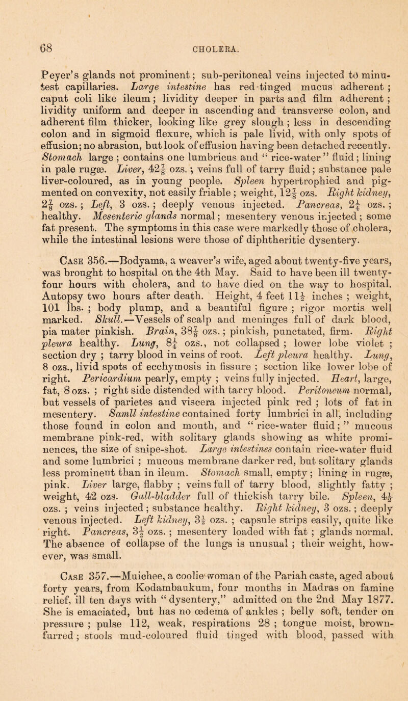 Peyer’s glands not prominent; snb-peritoneal veins injected to minu- test capillaries. Large intestine has red-tinged mucus adherent ; caput coli like ileum; lividity deeper in parts and film adherent ; lividity uniform and deeper in ascending and transverse colon, and adherent film thicker, looking like grey slough ; less in descending colon and in sigmoid flexure, which is pale livid, with only spots of effusion; no abrasion, but look of effusion having been detached recently. Stomach large ; contains one lumbricus and “ rice-water” fluid; lining in pale rugae. Liver, 42 f ozs. *, veins full of tarry fluid; substance pale liver-coloured, as in young people. Spleen hypertrophied and pig- mented on convexity, not easily friable ; weight, 12§ ozs. Right kidney, 2§ ozs. ; Left, 3 ozs. ; deeply venous injected. Pancreas, 2f- ozs. ; healthy. Mesenteric glands normal; mesentery venous injected ; some fat present. The symptoms in this case were markedly those of cholera, while the intestinal lesions were those of diphtheritic dysentery. Case 356.—Bodyama, a weaver’s wife, aged about twenty-five years, was brought to hospital on the 4th May. Said to have been ill twenty- four hours with cholera, and to have died on the way to hospital. Autopsy two hours after death. Height, 4 feet 114 inches ; weight, 101 lbs. ; body plump, and a beautiful figure ; rigor mortis well marked. Skull.—Vessels of scalp and meninges full of dark blood, pia mater pinkish. Brain, 38| ozs.; pinkish, punctated, firm. Right pleura healthy. Lung, 8J ozs., not collapsed ; lower lobe violet ; section dry ; tarry blood in veins of root. Left pleura healthy. Lung, 8 ozs., livid spots of ecchymosis in fissure ; section like lower lobe of right. Pericardium pearly, empty ; veins fully injected. Heart, large, fat, 8 ozs. ; right side distended with tarry blood. Peritoneum normal, but vessels of parietes and viscera injected pink red ; lots of fat in mesentery. Samll intestine contained forty lumbrici in all, including those found in colon and mouth, and “ rice-water fluid; ” mucous membrane pink-red, with solitary glands showing as white promi- nences, the size of snipe-shot. Large intestines contain rice-water fluid and some lumbrici ; mucous membrane darker red, but solitary glands less prominent than in ileum. Stomach small, empty ; lining in rugae, pink. Liver large, flabby ; veins full of tarry blood, slightly fatty ; weight, 42 ozs. Gall-bladder full of thickish tarry bile. Spleen, 44 ozs. ; veins injected ; substance healthy. Right kidney, 3 ozs.; deeply venous injected. Left kidney, 34 ozs. ; capsule strips easily, quite like right. Pancreas, 3| ozs. ; mesentery loaded with fat ; glands normal. The absence of collapse of the lungs is unusual ; their weight, how- ever, was small. Case 357.—Muichee, a coolie1 woman of the Pariah caste, aged about forty years, from Kodambaukum, four months in Madras on famine relief, ill ten days with “dysentery,” admitted on the 2nd May 1877. She is emaciated, but has no oedema of ankles ; belly soft, tender on pressure ; pulse 112, weak, respirations 28 ; tongue moist, brown- furred ; stools mud-coloured fluid tinged with blood, passed with