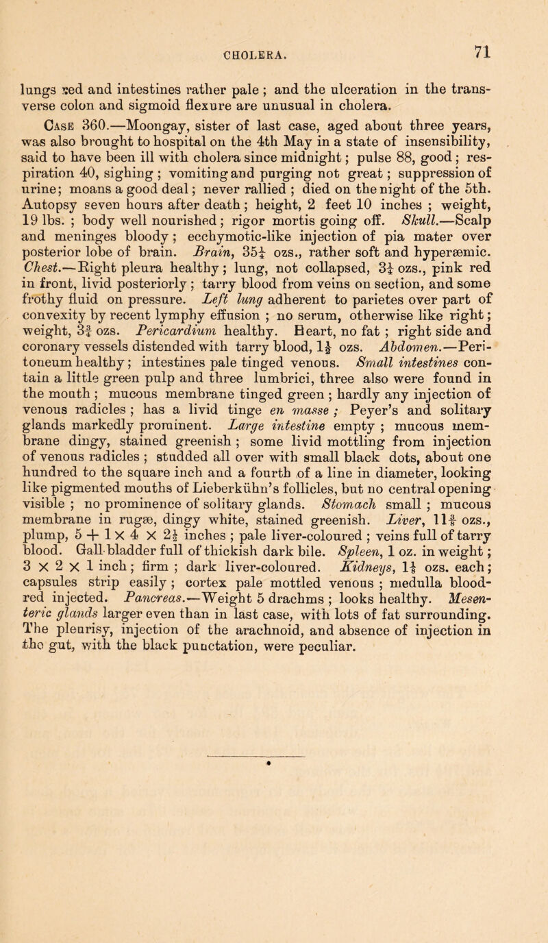 lungs ?:ed and intestines rather pale ; and the ulceration in the trans- verse colon and sigmoid flexure are unusual in cholera. Case 360.—Moongay, sister of last case, aged about three years, was also brought to hospital on the 4th May in a state of insensibility, said to have been ill with cholera since midnight; pulse 88, good ; res- piration 40, sighing ; vomiting and purging not great; suppression of urine; moans a good deal; never rallied ; died on the night of the 5th. Autopsy seven hours after death; height, 2 feet 10 inches ; weight, 19 lbs. ; body well nourished; rigor mortis going off. Shull.—Scalp and meninges bloody ; ecchymotic-like injection of pia mater over posterior lobe of brain. Brain, 351 ozs., rather soft and hypereemic. Chest.—Right pleura healthy; lung, not collapsed, 31 ozs., pink red in front, livid posteriorly ; tarry blood from veins on section, and some frothy fluid on pressure. Left lung adherent to parietes over part of convexity by recent lymphy effusion ; no serum, otherwise like right; weight, 3f ozs. Pericardium healthy. Beart, no fat ; right side and coronary vessels distended with tarry blood, 11 ozs. Abdomen.—Peri- toneum healthy; intestines pale tinged venous. Small intestines con- tain a little green pulp and three lumbrici, three also were found in the mouth ; mucous membrane tinged green ; hardly any injection of venous radicles ; has a livid tinge en masse ; Peyer’s and solitary glands markedly prominent. Large intestine empty ; mucous mem- brane dingy, stained greenish ; some livid mottling from injection of venous radicles ; studded all over with small black dots, about one hundred to the square inch and a fourth of a line in diameter, looking like pigmented mouths of Lieberkiihn’s follicles, but no central opening visible ; no prominence of solitary glands. Stomach small ; mucous membrane in rugse, dingy white, stained greenish. Liver, Ilf ozs., plump, 5 + 1x4 X 21 inches ; pale liver-coloured ; veins full of tarry blood. Gall bladder full of thickish dark bile. Spleen, 1 oz. in weight; 3x2x1 inch; firm ; dark liver-coloured. Kidneys, If ozs. each; capsules strip easily ; cortex pale mottled venous ; medulla blood- red injected. Pancreas.—Weight 5 drachms ; looks healthy. Mesen- teric glands larger even than in last case, with lots of fat surrounding. The pleurisy, injection of the arachnoid, and absence of injection in the gut, with the black puuctation, were peculiar.