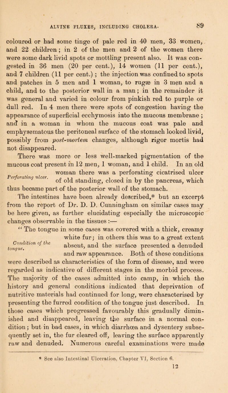 coloured or had some tinge of pale red in 40 men, 33 women, and 22 children ; in 2 of the men and 2 of the women there were some dark livid spots or mottling present also. It was con- gested in 36 men (20 per cent.), 14 women (11 per cent.), and 7 children (11 per cent.) ; the injection was confined to spots and patches in 5 men and 1 woman, to rugee in 3 men and a child, and to the posterior wall in a man; in the remainder it was general and varied in colour from pinkish red to purple or dull red. In 4 men there were spots of congestion having the appearance of superficial ecchymosis into the mucous membrane ; and in a woman in whom the mucous coat was pale and emphysematous the peritoneal surface of the stomach looked livid, possibly from post-mortem changes, although rigor mortis had not disappeared. There was more or less well-marked pigmentation of the mucous coat present in 12 men, 1 woman, and 1 child. In an old woman there was a perforating cicatrised ulcer Perforating ulcer. i -i-i ot old standing, closed m by the pancreas, which thus became part of the posterior wall of the stomach. The intestines have been already described,* but an excerpt from the report of Dr. D. D. Cunningham on similar cases may be here given, as further elucidating especially the microscopic changes observable in the tissues :— “ The tongue in some cases was covered with a thick, creamy white fur; in others this was to a great extent tongue ltl°n °J ^ absent, and the surface presented a denuded and raw appearance. Both of these conditions were described as characteristics of the form of disease, and were regarded as indicative of different stages in the morbid process. The majority of the cases admitted into camp, in which the history and general conditions indicated that deprivation of nutritive materials had continued for long, were characterised by presenting the furred condition of the tongue just described. In those cases which progressed favourably this gradually dimin- ished and disappeared, leaving the surface in a normal con- dition; but in bad cases, in which diarrhoea and dysentery subse- quently set in, the fur cleared off, leaving the surface apparently raw and denuded. Numerous careful examinations were made * See also Intestinal Ulceration, Chapter VI, Section 6. 12