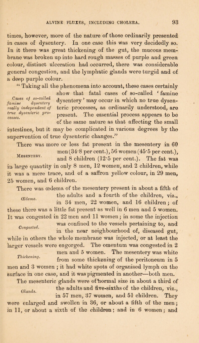 Mesentery. times, however, more of the nature of those ordinarily presented in cases of dysentery. In one case this was very decidedly so. In it there was great thickening of the gut, the mucous mem- brane was broken up into hard rough masses of purple and green colour, distinct ulceration had occurred, there was considerable general congestion, and the lymphatic glands were turgid and of a deep purple colour. “ Taking all the phenomena into account, these cases certainly show that fatal cases of so-called f famine famine** dysentery dysentery ’ may occur in which no true dysen- realiy independent of teric processes, as ordinarily understood, are true dysenteric pro- presenk The essential process appears to be cesses. n r #rr of the same nature as that affecting the small intestines, but it may be complicated in various degrees by the supervention of true dysenteric changes.” There was more or less fat present in the mesentery in 60 men(34'8 per cent.), 56 women(45*5 per cent.), and 8 children (12*5 per cent.). The fat was in- large quantity in only 8 men, 12 women, and 2 children, while it was a mere trace, and of a saffron yellow colour, in 29 men, 25 women, and 6 children. There was oedema of the mesentery present in about a fifth of the adults and a fourth of the children, viz., in 34 men, 22 women, and 16 children; of these there was a little fat present as well in 6 men and 5 women. It was congested in 22 men and 11 women; in some the injection was confined to the vessels pertaining to, and in the near neighbourhood of, diseased gut, while in others the whole membrane was injected, or at least the larger vessels were engorged. The omentum was congested in 2 men and 5 women. The mesentery was white ^Ofl/XClcS'TtXTbQ • n Pil *j 9 h' from some thickening ot the peritoneum m 5 men and 3 women ; it had white spots of organised lymph on the surface in one case, and it was pigmented in another—both men. The mesenteric glands were ofhormal size in about a third of the adults and five-sixths of the children, viz., in 57 men, 37 women, and 51 children. They were enlarged and swollen in 36, or about a fifth of the men; in 11, or about a sixth of the children; and in 6 women; and (Edema. Congested. Glands.