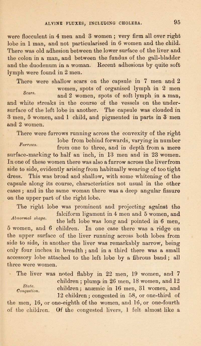 were flocculent in 4 men and 3 women ; very firm all over right lobe in 1 man, and not particularised in 6 women and the child. There was old adhesion between the lower surface of the liver and the colon in a man, and between the fundus of the gall-bladder and the duodenum in a woman. Recent adhesions by quite soft lymph were found in 2 men. There were shallow scars on the capsule in 7 men and 2 women, spots of organised lymph in 2 men and 2 women, spots of soft lymph in a man, and white streaks in the course of the vessels on the under- surface of the left lobe in another. The capsule was clouded in 3 men, 5 women, and 1 child, and pigmented in parts in 3 men and 2 women. There were furrows running across the convexity of the right lobe from behind forwards, varying in number from one to three, and in depth from a mere surface-marking to half an inch, in 13 men and in 23 women. In one of these women there was also a furrow across the liverfrom side to side, evidently arising from habitually wearing of too tight dress. This was broad and shallow, with some whitening of the capsule along its course, characteristics not usual in the other cases; and in the same woman there was a deep angular fissure on the upper part of the right lobe. The right lobe was prominent and projecting against the falciform ligament in 4 men and 5 women, and Abnormal shape. iiip.it i i the left lobe was long and pointed m o men, 5 women, and 6 children. In one case there was a ridge on the upper surface of the liver running across both lobes from side to side, in another the liver was remarkably narrow, being only four inches in breadth ; and in a third there was a small accessory lobe attached to the left lobe by a fibrous band ; all three were women. The liver was noted flabby in 22 men, 19 women, and 7 children ; plump in 26 men, 18 women, and 12 children; anaemic in 16 men, 31 women, and 12 children; congested in 58, or one-third of the men, 16, or one-eighth of the women, and 16, or one-fourth of the children. Of the congested livers, 1 felt almost like a State. Congestion.