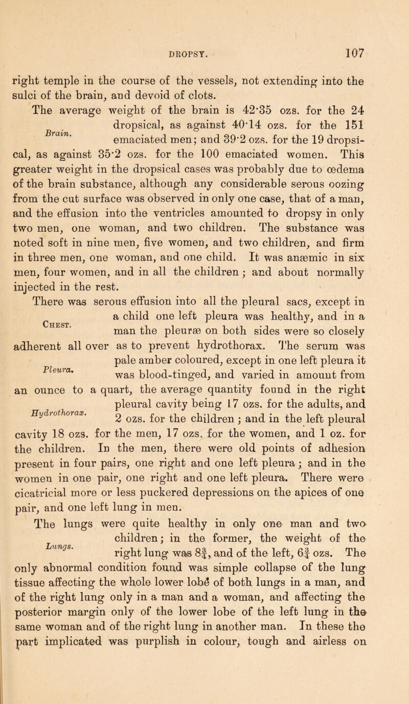 Brain. Chest. right temple in the course of the vessels, not extending into the sulci of the brain, and devoid of clots. The average weight of the brain is 42‘35 ozs. for the 24 dropsical, as against 40T4 ozs. for the 151 emaciated men; and 39-2 ozs. for the 19 dropsi- cal, as against 35*2 ozs. for the 100 emaciated women. This greater weight in the dropsical cases was probably due to oedema of the brain substance, although any considerable serous oozing from the cut surface was observed in only one case, that of a man, and the effusion into the ventricles amounted to dropsy in only two men, one woman, and two children. The substance was noted soft in nine men, five women, and two children, and firm in three men, one woman, and one child. It was anaemic in six men, four women, and in all the children ; and about normally injected in the rest. There was serous effusion into all the pleural sacs, except in a child one left pleura was healthy, and in a man the pleurae on both sides were so closely adherent all over as to prevent hydrothorax. The serum was pale amber coloured, except in one left pleura it was blood-tinged, and varied in amount from an ounce to a quart, the average quantity found in the right pleural cavity being I 7 ozs. for the adults, and 2 ozs. for the children ; and in the left pleural cavity 18 ozs. for the men, 17 ozs. for the women, and 1 oz. for the children. In the men, there were old points of adhesion present in four pairs, one right and one left pleura; and in the women in one pair, one right and one left pleura. There were cicatricial more or less puckered depressions on the apices of one pair, and one left lung in men. The lungs were quite healthy in only one man and two children; in the former, the weight of the right lung was 8.Jand of the left, 6f ozs. The only abnormal condition found was simple collapse of the lung tissue affecting the whole lower lobd of both lungs in a man, and of the right lung only in a man and a woman, and affecting the posterior margin only of the lower lobe of the left lung in th© same woman and of the right lung in another man. In these the part implicated was purplish in colour, tough and airless on Pleura. PLydrothorax. Inings.