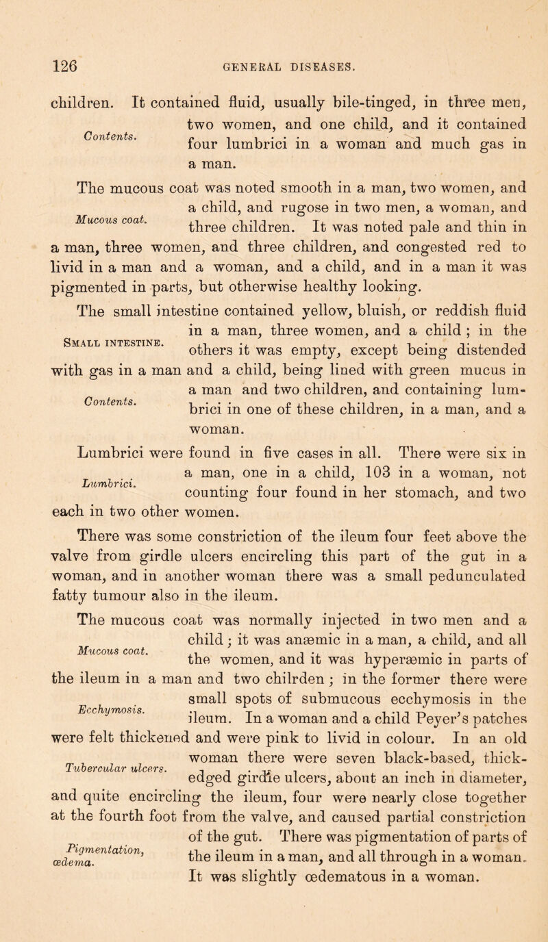 Contents. Mucous coat. Small intestine. Contents. children. It contained fluid, usually bile-tinged, in three men, two women, and one child, and it contained four lumbrici in a woman and much gas in a man. The mucous coat was noted smooth in a man, two women, and a child, and rugose in two men, a woman, and three children. It was noted pale and thin in a man, three women, and three children, and congested red to livid in a man and a woman, and a child, and in a man it was pigmented in parts, but otherwise healthy looking. The small intestine contained yellow, bluish, or reddish fluid in a man, three women, and a child ; in the others it was empty, except being distended with gas in a man and a child, being lined with green mucus in a man and two children, and containing lum- brici in one of these children, in a man, and a woman. Lumbrici were found in five cases in all. There were six in a man, one in a child, 103 in a woman, not counting four found in her stomach, and two each in two other women. There was some constriction of the ileum four feet above the valve from girdle ulcers encircling this part of the gut in a woman, and in another woman there was a small pedunculated fatty tumour also in the ileum. The mucous coat was normally injected in two men and a child; it was ansemic in a man, a child, and all the women, and it was hyperaemic in parts of the ileum in a man and two chilrden ; in the former there were small spots of submucous ecchymosis in the ileum. In a woman and a child PeyePs patches were felt thickened and were pink to livid in colour. In an old woman there were seven black-based, thick- edged girdle ulcers, about an inch in diameter, and quite encircling the ileum, four were nearly close together at the fourth foot from the valve, and caused partial constriction of the gut. There was pigmentation of parts of (zlerm^ntatl°n' the ileum in a man, and all through in a woman. It was slightly oedematous in a woman. Lumbrici. Mucous coat. Ecchymosis. Tubercular ulcers.