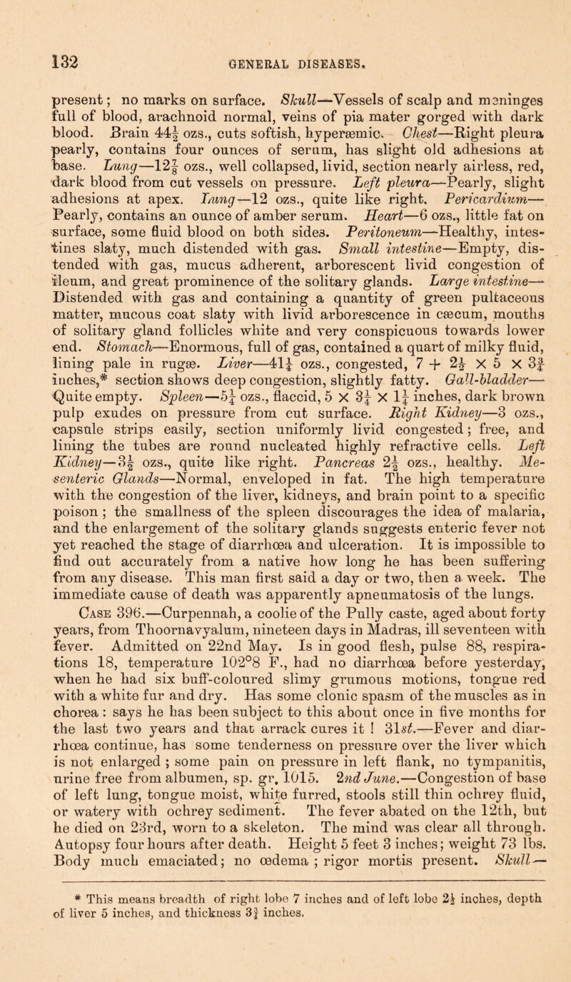 present; no marks on surface. Skull-*-Vessels of scalp and meninges full of blood, arachnoid normal, veins of pia mater gorged with dark blood. Brain 44^ ozs., cuts softish, hypersemic. Chest—Right pleura pearly, contains four ounces of serum, has slight old adhesions at base. Lung—12 J ozs., well collapsed, livid, section nearly airless, red, dark blood from cat vessels on pressure. Left pleura—Pearly, slight adhesions at apex. Lmng—12 ozs., quite like right. Pericardium— Pearly, contains an ounce of amber serum. Heart—6 ozs., little fat on surface, some fluid blood on both side3. Peritoneum—Healthy, intes- tines slaty, much distended with gas. Small intestine—Empty, dis- tended with gas, mucus adherent, arborescent livid congestion of ileum, and great prominence of the solitary glands. Large intestine— Distended with gas and containing a quantity of green pultaceous matter, mucous coat slaty with livid arborescence in caecum, mouths of solitary gland follicles white and very conspicuous towards lower end. Stomach—Enormous, full of gas, contained a quart of milky fluid, lining pale in rugae. Liver—41| ozs., congested, 7 + 2£ X 5 X 3£ inches,* section shows deep congestion, slightly fatty. Gall-bladder—* Quite empty. Spleen—5£ ozs., flaccid, 5 X 3J X 1J inches, dark brown pulp exudes on pressure from cut surface. Right Kidney—3 ozs., capsule strips easily, section uniformly livid congested; free, and lining the tubes are round nucleated highly refractive cells. Left Kidney—3| ozs., quite like right. Pancreas 2| ozs., healthy. Me- senteric Glands—Normal, enveloped in fat. The high temperature with the congestion of the liver, kidneys, and brain point to a specific poison ; the smallness of the spleen discourages the idea of malaria, and the enlargement of the solitary glands suggests enteric fever not yet reached the stage of diarrhoea and ulceration. It is impossible to find out accurately from a native how long he has been suffering from any disease. This man first said a day or two, then a. week. The immediate cause of death was apparently apneumatosis of the lungs. Case 396.—Curpennah,a coolie of the Pully caste, aged about forty years, from Thoornavyalum, nineteen days in Madras, ill seventeen with fever. Admitted on 22nd May. Is in good flesh, pulse 88, respira- tions 18, temperature 102°8 F., had no diarrhoea before yesterday, when he had six buff-coloured slimy grumous motions, tongue red with a white fur and dry. Has some clonic spasm of the muscles as in chorea: says he has been subject to this about once in five months for the last two years and that arrack cures it ! 31s£.—Fever and diar- rhoea continue, has some tenderness on pressure over the liver which is not enlarged ; some pain on pressure in left flank, no tympanitis, urine free from albumen, sp. gr, 1015. 2nd June.—Congestion of base of left lung, tongue moist, white furred, stools still thin ochrey fluid, or watery with ochrey sediment. The fever abated on the 12th, but he died on 23rd, worn to a skeleton. The mind was clear all through. Autopsy four hours after death. Height 5 feet 3 inches; weight 73 lbs. Body much emaciated; no oedema ; rigor mortis present. Skull — # This means breadth of right lobe 7 inches and of left lobe inches, depth of liver 5 inches, and thickness 3f inches.