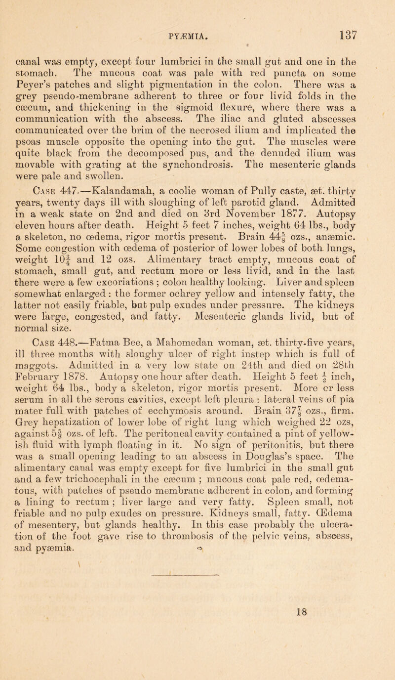 canal was empty, except four lumbrici in the small gut and one in the stomach. The mucous coat was pale with red puncta on some Peyer’s patches and slight pigmentation in the colon. There was a grey pseudo-membrane adherent to three or four livid folds in the caecum, and thickening in the sigmoid flexure, where there wras a communication with the abscess. The iliac and gluted abscesses communicated over the brim of the necrosed ilium and implicated the psoas muscle opposite the opening into the gut. The muscles were quite black from the decomposed pus, and the denuded ilium was movable with grating at the synchondrosis. The mesenteric glands were pale and swollen. Case 447.—'Kalandamah, a coolie woman of Pully caste, aet. thirty years, twenty days ill with sloughing of left parotid gland. Admitted in a weak state on 2nd and died on 3rd November 1877. Autopsy eleven hours after death. Height 5 feet 7 inches, weight 64 lbs., body a skeleton, no oedema, rigor mortis present. Brain 44f ozs., anaemic. Some congestion writh oedema of posterior of lower lobes of both lungs, weight 10f and 12 ozs. Alimentary tract empty, mucous coat of stomach, small gut, and rectum more or less livid, and in the last there were a few excoriations ; colon healthy looking. Liver and spleen somewhat enlarged : the former ochrey yellow and intensely fatty, the latter not easily friable, but pulp exudes under pressure. The kidneys were large, congested, and fatty. Mesenteric glands livid, but of normal size. Case 448.—Fatma Bee, a Mahomedan woman, set. thirty.five years, ill three months with sloughy ulcer of right instep which is full of maggots. Admitted in a very low state on 24th and died on 28bh February 1878. Autopsy one hour after death. Height 5 feet ^ inch, weight 64 lbs., body a skeleton, rigor mortis present. More cr less serum in all the serous cavities, except left pleura : lateral veins of pia mater full with patches of ecchymosis around. Brain 37| ozs., firm. Grey hepatization of lower lobe of right lung which weighed 22 ozs, against 5§ ozs. of left. The peritoneal cavity contained a pint of yellow- ish fluid with lymph floating in it. No sign of peritonitis, but there was a small opening leading to an abscess in Douglas’s space. The alimentary canal was empty except for five lumbrici in the small gut and a few trichocephali in the caecum ; mucous coat pale red, cedema- tous, with patches of pseudo membrane adherent in colon, and forming a lining to rectum ; liver large and very fatty. Spleen small, not friable and no pulp exudes on pressure. Kidneys small, fatty. (Edema of mesentery, but glands healthy. In this case probably the ulcera- tion of the foot gave rise to thrombosis of the pelvic veins, abscess, and pyaemia. 18