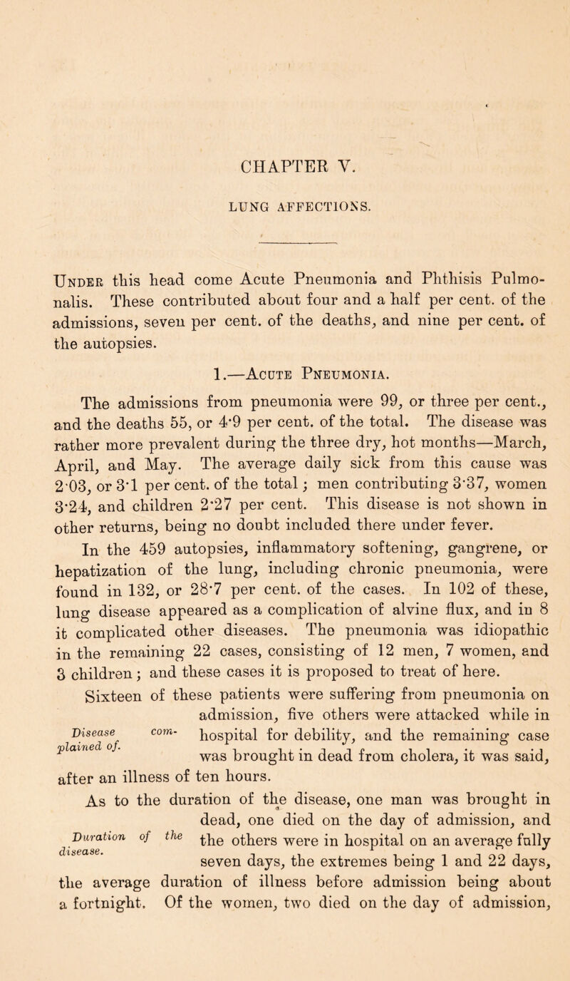 CHAPTER Y. LUNG AFFECTIONS. Under this head come Acute Pneumonia and Phthisis Pulmo- nalis. These contributed about four and a half per cent, of the admissions, seven per cent, of the deaths, and nine per cent, of the autopsies. 1.—Acute Pneumonia. The admissions from pneumonia were 99, or three per cent., and the deaths 55, or 4*9 per cent, of the total. The disease was rather more prevalent during the three dry, hot months—March, April, and May. The average daily sick from this cause was 2'03, or 3*1 per cent, of the total; men contributing 3*37, women 3*24, and children 2’27 per cent. This disease is not shown in other returns, being no doubt included there under fever. In the 459 autopsies, inflammatory softening, gangrene, or hepatization of the lung, including chronic pneumonia, were found in 132, or 28*7 per cent, of the cases. In 102 of these, lung disease appeared as a complication of alvine flux, and in 8 it complicated other diseases. The pneumonia was idiopathic in the remaining 22 cases, consisting of 12 men, 7 women, and 3 children; and these cases it is proposed to treat of here. Sixteen of these patients were suffering from pneumonia on admission, five others were attacked while in Disease^ com- hospital for debility, and the remaining case rf)LcVtrlft^d Oy • 1 it *i #i was brought m dead from cholera, it was said, after an illness of ten hours. As to the duration of the disease, one man was brought in dead, one died on the day of admission, and Duration of the phe others were in hospital on an average fully dlS6CL86, ^ ** seven days, the extremes being 1 and 22 days, the average duration of illness before admission being about a fortnight. Of the women, two died on the day of admission,