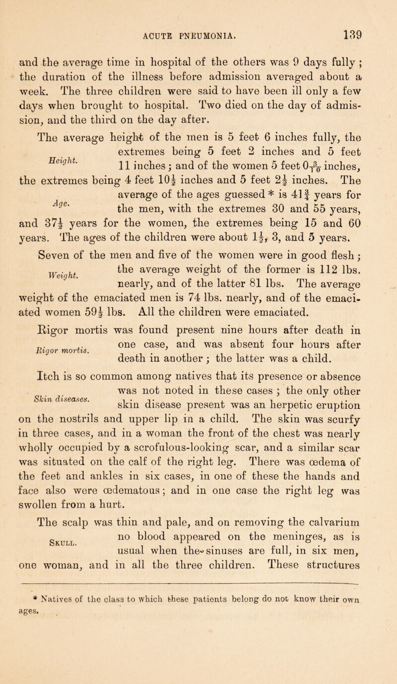 Weight. and the average time in hospital of the others was 9 days fully ; the duration of the illness before admission averaged about a week. The three children were said to have been ill only a few days when brought to hospital. Two died on the day of admis- sion, and the third on the day after. The average heigh-t of the men is 5 feet 6 inches fully, the extremes being 5 feet 2 inches and 5 feet Height. 21 inches ; and of the women 5 feet 0t3q- inches, the extremes being 4 feet 10J inches and 5 feet 2J inches. The average of the ages guessed* is 41J years for the men, with the extremes 30 and 55 years, and 37J years for the women, the extremes being 15 and 60 years. The ages of the children were about 1J, 3, and 5 years. Seven of the men and five of the women were in good flesh; the average weight of the former is 112 lbs. nearly, and of the latter 81 lbs. The average weight of the emaciated men is 74 lbs. nearly, and of the emaci- ated women 59 J lbs. All the children were emaciated. Rigor mortis was found present nine hours after death in one case, and was absent four hours after death in another ; the latter was a child. Itch is so common among natives that its presence or absence was not noted in these cases ; the only other skin disease present was an herpetic eruption on the nostrils and upper lip in a child. The skin was scurfy in three cases, and in a woman the front of the chest was nearly wholly occupied by a scrofulous-looking scar, and a similar scar was situated on the calf of the right leg. There was oedema of the feet and ankles in six cases, in one of these the hands and face also were oedematous; and in one case the right leg was swollen from a hurt. The scalp was thin and pale, and on removing the calvarium no blood appeared on the meninges, as is h U LL k usual when the'’sinuses are full, in six men, one woman, and in all the three children. These structures Pugor mortis. Skin diseases. * Natives of the class to which these patients belong do not know their own ages.