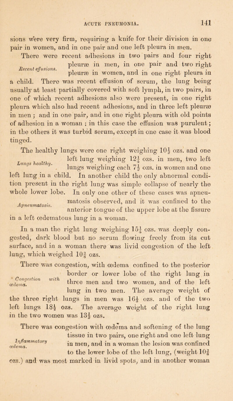 sions were very firm, requiring a knife for their division in one pair in women, and in one pair and one left pleura in men. There were recent adhesions in two pairs and four right pleurae in men, in one pair and two right Recent effusions. 1 . . , , D. pleurae in women, and m one right pleura in a child. There was recent effusion of serum, the lung being usually at least partially covered with soft lymph, in two pairs, in one of which recent adhesions also were present, in one right pleura which also had recent adhesions, and in three left pleurae in men ; and in one pair, and in one right pleura with old points of adhesion in a woman ; in this case the effusion was purulent; in the others it was turbid serum, except in one case it was blood tinged. The healthy lungs were one right weighing 10J ozs. and one left lung weighing 12f ozs. in men, two left Lungs healthy. . . e ^ . , lungs weighing each 7<§ ozs. in women and one left lung in a child. In another child the only abnormal condi- tion present in the right lung was simple collapse of nearly the whole lower lobe. In only one other of these cases was apneu- , . matosis observed, and it was confined to the Apneumatosis. . anterior tongue of the upper lobe at the fissure in a left cedematous lung in a woman. In a man the right lung weighing 15 J ozs. was deeply con- gested, dark blood but no serum flowing freely from its cut surface, and in a woman there was livid congestion of the left lung, which weighed 10§ ozs. ' Congestion oedema. with There was congestion, with oedema confined to the posterior border or lower lobe of the right lung in three men and two women, and of the left lung in two men. The average weight of the three right lungs in men was 16^ ozs. and of the two left lungs 18| ozs. The average weight of the right lung in the two women was 13 J ozs. There was congestion with oedema and softening of the lung tissue in two pairs, one right and one left lung in men, and in a woman the lesion was confined to the lower lobe of the left lung, (weight 10| ozs.) and was most marked in livid spots, and in another woman Inflammatory oedema.