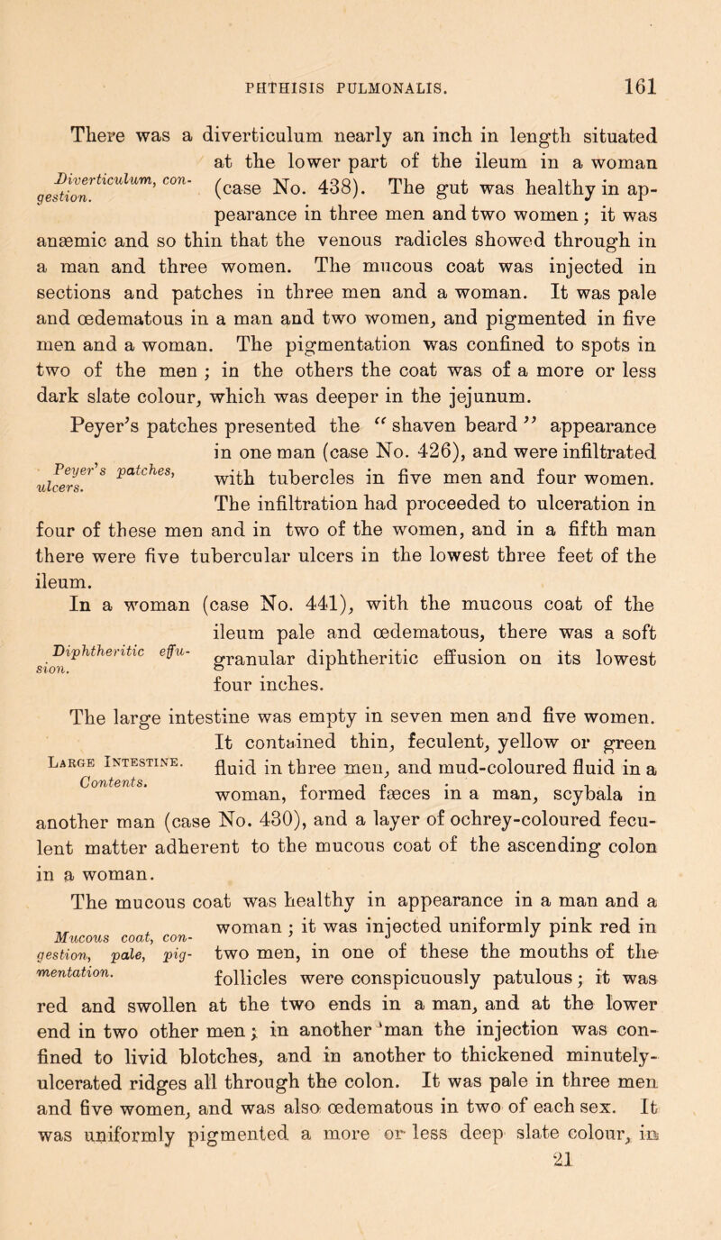 There was a diverticulum nearly an inch in length situated at the lower part of the ileum in a woman geftlontlCUlUm> C°n' (case No. 438). The gut was healthy in ap- pearance in three men and two women ; it was anaemic and so thin that the venous radicles showed through in a man and three women. The mucous coat was injected in sections and patches in three men and a woman. It was pale and oedematous in a man and two women, and pigmented in five men and a woman. The pigmentation was confined to spots in two of the men ; in the others the coat was of a more or less dark slate colour, which was deeper in the jejunum. PeyePs patches presented the “ shaven beard ” appearance in one man (case No. 426), and were infiltrated with tubercles in five men and four women. The infiltration had proceeded to ulceration in four of these men and in two of the women, and in a fifth man there were five tubercular ulcers in the lowest three feet of the ileum. In a woman (case No. 441), with the mucous coat of the ileum pale and oedematous, there was a soft Diphtheritic effu- graim]ar diphtheritic effusion on its lowest four inches. Feyer\ patches, ulcers. sion. The large intestine was empty in seven men and five women. It contained thin, feculent, yellow or green Large Intestine. fluid in three men, and mud-coloured fluid in a Contents. „ , P . , , woman, formed faeces m a man, scybala in another man (case No. 430), and a layer of ochrey-coloured fecu- lent matter adherent to the mucous coat of the ascending colon in a woman. The mucous coat was healthy in appearance in a man and a __ . woman ; it was iniected uniformly pink red in Mucous coat, con- ’ J i gestion, pale, pig- two men, in one of these the mouths of the mentation. follicles were conspicuously patulous; it was red and swollen at the two ends in a man, and at the lower end in two other men; in another ‘man the injection was con- fined to livid blotches, and in another to thickened minutely- ulcerated ridges all through the colon. It was pale in three men and five women, and was also oedematous in two of each sex. It was uniformly pigmented a more or less deep slate colour, ini 21