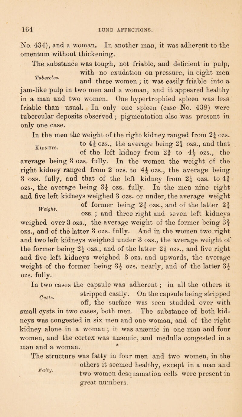 Tubercles. Kidneys. No. 434), and a woman. In another man, it was adhererft to the omentum without thickening. The substance was tough, not friable, and deficient in pulp, with no exudation on pressure, in eight men and three women ; it was easily friable into a jam-like pulp in two men and a woman, and it appeared healthy in a man and two women. One hypertrophied spleen was less friable than usual. In only one spleen (case No. 438) were tubercular deposits observed ; pigmentation also was present in only one case. In the men the weight of the right kidney ranged from 2\ ozs. to 4| ozs., the average being 2f ozs., and that of the left kidney from 2| to 4J- ozs., the average being 3 ozs. fully. In the women the weight of the right kidney ranged from 2 ozs. to 4| ozs., the average being 3 ozs. fully, and that of the left kidney from 2\ ozs. to 4§ ozs-, the average being 3J ozs. fully. In the men nine right and five left kidneys weighed 3 ozs. or under, the average weight Weight of former being 2| ozs., and of the latter 2§ ozs. ; and three right and seven left kidneys weighed over 3 ozs., the average weight of the former being 3f ozs., and of the latter 3 ozs. fully. And in the women two right and two left kidneys weighed under 3 ozs., the average weight of the former being 2| ozs., and of the latter 2J ozs., and five right and five left kidneys weighed 3 ozs. and upwards, the average weight of the former being 3J ozs. nearly, and of the latter 3^ ozs. fully. In two cases the capsule was adherent; in all the others it stripped easily. On the capsule being stripped off, the surface was seen studded over with small cysts in two cases, both men. The substance of both kid- neys was congested in six men and one woman, and of the right kidney alone in a woman ; it was anasmic in one man and four women, and the cortex was anasmic, and medulla congested in a man and a woman. * The structure was fatty in four men and two women, in the others it seemed healthy, except in a man and two women desquamation cells were present in great numbers. Cysts. Fatty.