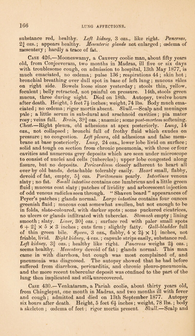 substance red, healthy. Left kidney, 3 ozs., like right. Pancreas, 2§ ozs.; appears healthy. Mesenteric glands not enlarged ; oedema of mesentery ; hardly a trace of fat. Case 426.—Mooneswamy, a Cauvery coolie man, about fifty years old, from Conjeeveram, two months in Madras, ill five or six days with troublesome cough, on admission to hospital, 13th May 1877, is much emaciated, no oedema; pulse 136 ; respirations 44 ; skin hot; bronchial breathing over dull spot in base of left lung ; mucous rales on right side. Bowels loose since yesterday; stools thin, yellow, feculent ; belly retracted, not painful on pressure. 14th, stools green mucus, three during night. Died on 18th. Autopsy, twelve hours after death. Height, 5 feet inches; weight, 74 lbs. Body much ema- ciated ; no oedema; rigor mortis absent. Skull.—Scalp and meninges pale ; a little serum in sub-dural and arachnoid cavities ; pia mater rosy; veins full. Brain, 39f ozs. ; anaemic; some post-mortem softening. Chest.—Right pleura, old adhesions at apex posteriorly. Lung, 14 ozs., not collapsed ; bronchi full of frothy fluid which exudes on pressure ; no congestion. Left pleura, old adhesions and false mem- brane at base posteriorly. Lung, 24 ozs., lower lobe livid on surface; solid and tough on section from chronic pneumonia, with three or four cavities and numerous grey deposits which are seen under microscope to consist of nuclei and cells (tubercles); upper lobe congested along fissure, but no deposits. Pericardium closely adherent to heart all over by old bands, detachable tolerably easily. Heart small, flabby, devoid of fat, empty, 5| ozs. Peritoneum pearly. Intestines venous slaty ; no fat. Small intestine contains one lumbricus and a little green fluid ; mucous coat slaty ; patches of lividity and arborescent injection of odd venous radicles seen through. “ Shaven beard ” appearances of Peyer’s patches; glands normal. Large intestine contains four ounces greenish fluid ; mucous coat somewhat swollen, but not enough to be in folds, slate-coloured, with darker spots ; some puckered cicatrices, no ulcers or glands infiltrated with tubercles. Stomach empty ; lining smooth ; slaty. Liver, 30f ozs. ; surface red with paler small spots 6 -f- 2| X 5 X 3 inches ; cuts firm ; slightly fatty. Gall-bladder full of thin green bile. Speen, 3 ozs., flabby, 4 X 2^ X 1| inches, not friable, livid. Eight kidney, 4 ozs. ; capsule strips easily, substance red. Left kidney, 3§ ozs.; healthy like right. Pancreas weighs 2£ ozs. ; seems healthy. Mesentery devoid of fat; glands normal. This man came in with diarrhoea, but cough was most complained of, and pneumonia was diagnosed. The autopsy showed that he had before suffered from diarrhoea, pericarditis, and chronic pleuro-pneumonia, and the more recent tubercular deposit was confined to the part of the lung then implicated and still* unrecovered. Case 430.—Yenkataram, a Pariah coolie, about thirty years old, from Chingleput, one month in Madras, and two months ill with fever and cough; admitted and died on 13th September 1877. Autopsy six hours after death. Height, 5 feet 6^ inches ; weight, 78 lbs.; body a skeleton ; oedema of feet; rigor mortis present. Skull.—Scalp and