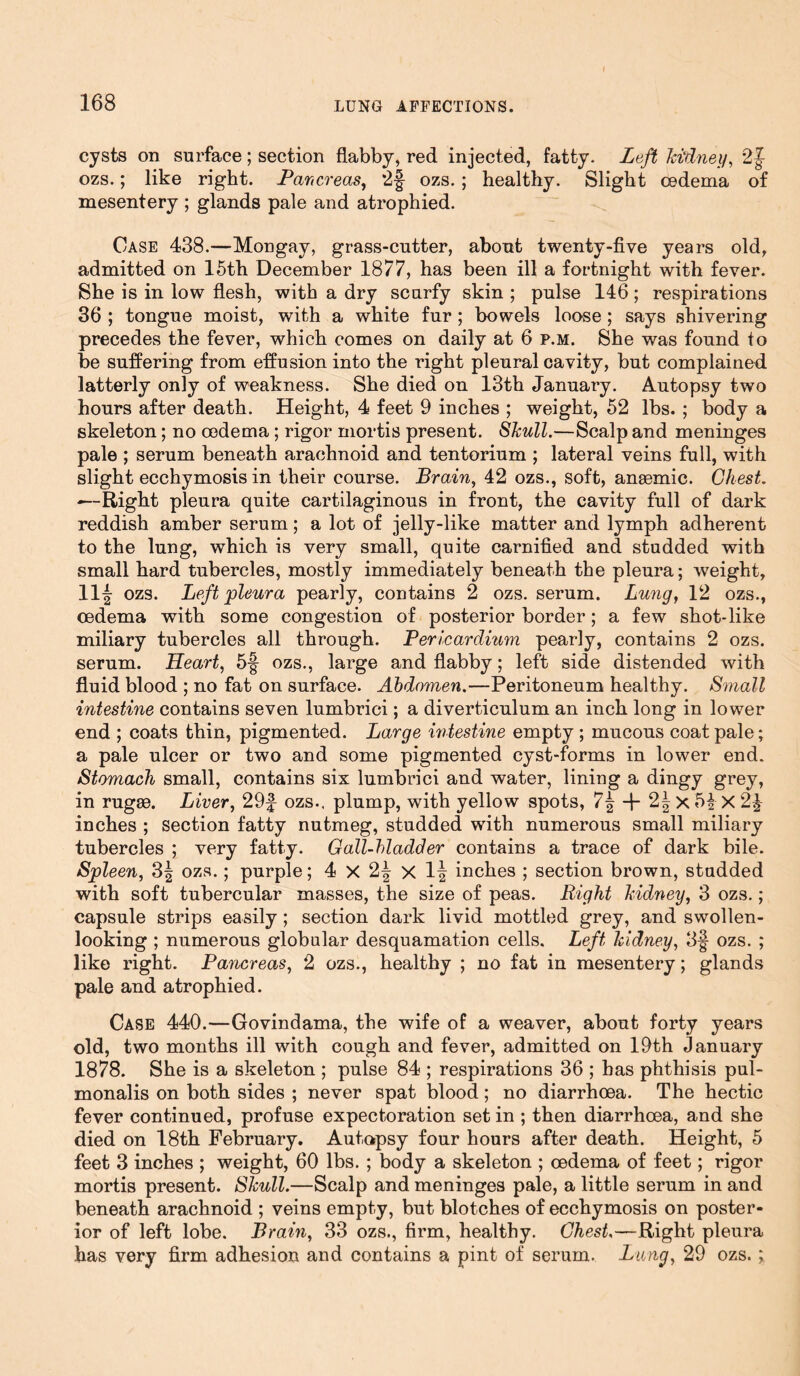 f cysts on surface; section flabby, red injected, fatty. Left kidney, 2J ozs.; like right. Pancreas, *2§- ozs. ; healthy. Slight oedema of mesentery; glands pale and atrophied. Case 438.—Mongay, grass-cutter, about twenty-five years old, admitted on 15th December 1877, has been ill a fortnight with fever. She is in low flesh, with a dry scurfy skin ; pulse 146; respirations 36 ; tongue moist, with a white fur; bowels loose; says shivering precedes the fever, which comes on daily at 6 p.m. She was found to be suffering from effusion into the right pleural cavity, but complained latterly only of weakness. She died on 13th January. Autopsy two hours after death. Height, 4 feet 9 inches ; weight, 52 lbs. ; body a skeleton; no oedema ; rigor mortis present. Skull.—Scalp and meninges pale ; serum beneath arachnoid and tentorium ; lateral veins full, with slight ecchymosis in their course. Brain, 42 ozs., soft, anaemic. Chest. —-Right pleura quite cartilaginous in front, the cavity full of dark reddish amber serum; a lot of jelly-like matter and lymph adherent to the lung, which is very small, quite carnified and studded with small hard tubercles, mostly immediately beneath the pleura; weight, 11^ ozs. Left pleura pearly, contains 2 ozs. serum. Lung, 12 ozs., oedema with some congestion of posterior border; a few shot-like miliary tubercles all through. Pericardium pearly, contains 2 ozs. serum. Heart, 5§ ozs., large and flabby; left side distended with fluid blood ; no fat on surface. Abdomen.—Peritoneum healthy. Small intestine contains seven lumbriei; a diverticulum an inch long in lower end ; coats thin, pigmented. Large intestine empty ; mucous coat pale; a pale ulcer or two and some pigmented cyst-forms in lower end. Stomach small, contains six lumbriei and water, lining a dingy grey, in rugae. Liver, 29£ ozs., plump, with yellow spots, 7| -j- 2| x 54 X 24 inches ; section fatty nutmeg, studded with numerous small miliary tubercles ; very fatty. Gall-bladder contains a trace of dark bile. Spleen, 3| ozs.; purple; 4 X 2| X 1| inches ; section brown, studded with soft tubercular masses, the size of peas. Right kidney, 3 ozs.; capsule strips easily; section dark livid mottled grey, and swollen- looking ; numerous globular desquamation cells. Left kidney, 3§ ozs. ; like right. Pancreas, 2 ozs., healthy ; no fat in mesentery; glands pale and atrophied. Case 440.—Govindama, the wife of a weaver, about forty years old, two months ill with cough and fever, admitted on 19th January 1878. She is a skeleton ; pulse 84 ; respirations 36 ; has phthisis pul- monalis on both sides ; never spat blood; no diarrhoea. The hectic fever continued, profuse expectoration set in ; then diarrhoea, and she died on 18th February. Autopsy four hours after death. Height, 5 feet 3 inches ; weight, 60 lbs. ; body a skeleton ; oedema of feet; rigor mortis present. Skull.—Scalp and meninges pale, a little serum in and beneath arachnoid ; veins empty, but blotches of ecchymosis on poster- ior of left lobe. Brain, 33 ozs., firm, healthy. Chest,—Right pleura has very firm adhesion and contains a pint of serum. Lang, 29 ozs.;