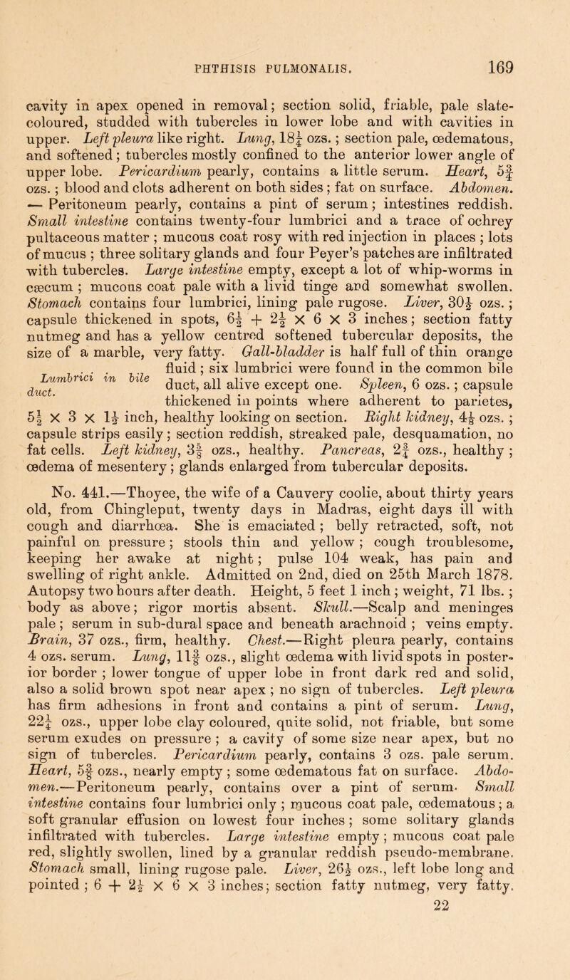 cavity in apex opened in removal; section solid, friable, pale slate- coloured, studded with tubercles in lower lobe and with eavities in upper. Left pleura like right. Lung, 18f- ozs.; section pale, oedematous, and softened; tubercles mostly confined to the anterior lower angle of npper lobe. Pericardium pearly, contains a little serum. Heart, 5f- ozs.; blood and clots adherent on both sides ; fat on surface. Abdomen. — Peritoneum pearly, contains a pint of serum; intestines reddish. Small intestine contains twenty-four lumbrici and a trace of ochrey pultaceous matter ; mucous coat rosy with red injection in places ; lots of mucus ; three solitary glands and four Peyer’s patches are infiltrated with tubercles. Large intestine empty, except a lot of whip-worms in caecum ; mucous coat pale with a livid tinge and somewhat swollen. Stomach contains four lumbrici, lining pale rugose. Liver, 30J ozs. ; capsule thickened in spots, X 6 X 3 inches; section fatty nutmeg and has a yellow centred softened tubercular deposits, the size of a marble, very fatty. Gall-bladder is half full of thin orange fluid; six lumbrici were found in the common bile duct, all alive except one. Spleen, 6 ozs.; capsule thickened in points where adherent to parietes, h\ X 3 X 1J inch, healthy looking on section. Light kidney, 4^ ozs. ; capsule strips easily; section reddish, streaked pale, desquamation, no fat cells. Left kidney, 3| ozs., healthy. Pancreas, 2f ozs., healthy ; cedema of mesentery; glands enlarged from tubercular deposits. Lumbrici in duct. bile No. 441.—Thoyee, the wife of a Cauvery coolie, about thirty years old, from Chingleput, twenty days in Madras, eight days ill with cough and diarrhoea. She is emaciated; belly retracted, soft, not painful on pressure; stools thin and yellow ; cough troublesome, keeping her awake at night; pulse 104 weak, has pain and swelling of right ankle. Admitted on 2nd, died on 25th March 1878. Autopsy two hours after death. Height, 5 feet 1 inch ; weight, 71 lbs. ; body as above; rigor mortis absent. Skull.—Scalp and meninges pale ; serum in sub-dural space and beneath arachnoid ; veins empty. Brain, 37 ozs., firm, healthy. Chest.—Right pleura pearly, contains 4 ozs. serum. Lung, 11-| ozs., slight oedema with livid spots in poster- ior border ; lower tongue of upper lobe in front dark red and solid, also a solid brown spot near apex ; no sign of tubercles. Left pleura has firm adhesions in front and contains a pint of serum. Lung, 22^ ozs., upper lobe clay coloured, quite solid, not friable, but some serum exudes on pressure ; a cavity of some size near apex, but no sign of tubercles. Pericardium pearly, contains 3 ozs. pale serum. Heart, 5§ ozs., nearly empty ; some oedematous fat on surface. Abdo- men.-—Peritoneum pearly, contains over a pint of serum. Small intestine contains four lumbrici only ; raucous coat pale, oedematous; a soft granular effusion on lowest four inches ; some solitary glands infiltrated with tubercles. Large intestine empty ; mucous coat pale red, slightly swollen, lined by a granular reddish pseudo-membrane. Stomach small, lining rugose pale. Liver, 26£ ozs., left lobe long and pointed ; 6 + X 6 X 3 inches; section fatty nutmeg, very fatty. 22