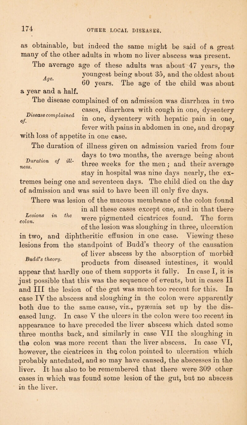 OTHER LOCAL DISEASES. as obtainable, but indeed the same might be said of a great many of the other adults in whom no liver abscess was present. The average age of these adults was about 47 years, the youngest being about 35, and the oldest about 60 years. The age of the child was about a year and a half. The disease complained of on admission was diarrhoea in two cases, diarrhoea with cough in one, dysentery Age. of. Disease complained Duration ness. of ill- Lesions colon. in the in one, dysentery with hepatic pain in oner fever with pains in abdomen in one, and dropsy with loss of appetite in one case. The duration of illness given on admission varied from four days to two months, the average being about three weeks for the men ; and their average stay in hospital was nine days nearly, the ex- tremes being one and seventeen days. The child died on the day of admission and was said to have been ill only five days. There was lesion of the mucous membrane of the colon found in all these cases except one, and in that there were pigmented cicatrices found. The form of the lesion was sloughing in three, ulceration in two, and diphtheritic effusion in one case. Viewing these lesions from the standpoint of Budd’s theory of the causation of liver abscess by the absorption of morbid; products from diseased intestines, it would appear that hardly one of them supports it fully. In case I, it is just possible that this was the sequence of events, but in cases II and III the lesion of the gut was much too recent for this. In case IV the abscess and sloughing in the colon were apparently both due to the same cause, viz., pyaemia set up by the dis- eased lung. In case V the ulcers in the colon were too recent in appearance to have preceded the liver abscess which dated some three months back, and similarly in case VII the sloughing in the colon was more recent than the liver abscess. In case VI, however, the cicatrices in th.Q colon pointed to ulceration which probably antedated, and so may have caused, the abscesses in the liver. It has also to be remembered that there were 309 other cases in which was found some lesion of the gut, but no abscess in the liver. Budd’s theonj.