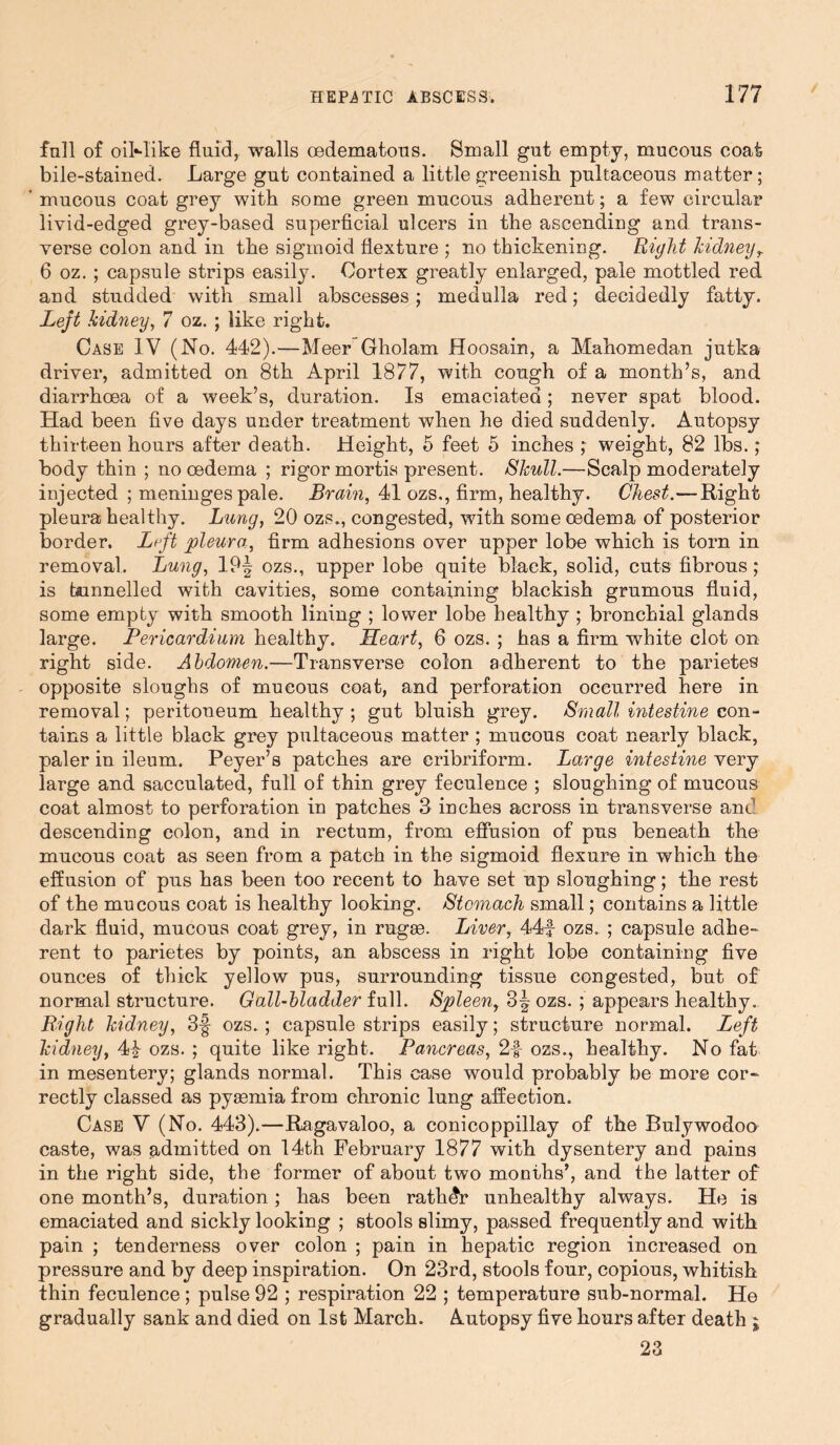 full of oil-like fluid, walls cedematous. Small gut empty, mucous coat bile-stained. Large gut contained a little greenish pultaceous matter; mucous coat grey with some green mucous adherent; a few circular livid-edged grey-based superficial ulcers in the ascending and trans- verse colon and in the sigmoid flexture ; no thickening. Bight kidneyr 6 oz. ; capsule strips easily. Cortex greatly enlarged, pale mottled red and studded with small abscesses; medulla red; decidedly fatty. Left kidney, 7 oz. ; like right. Case IV (No. 442).—Meer Gholam Hoosain, a Mahomedan jutka driver, admitted on 8th April 1877, with cough of a month’s, and diarrhoea of a week’s, duration. Is emaciated; never spat blood. Had been five days under treatment when he died suddenly. Autopsy thirteen hours after death. Height, 5 feet 5 inches ; weight, 82 lbs.; body thin ; no oedema ; rigor mortis present. Skull.—Scalp moderately injected ; meninges pale. Brain, 41 ozs,, firm, healthy. Chest.—Right pleura healthy. Lung, 20 ozs., congested, with some oedema of posterior border. Lrft pleura, firm adhesions over upper lobe which is torn in removal. Lung, 19| ozs., upper lobe quite black, solid, cuts fibrous; is tunnelled with cavities, some containing blackish grumous fluid, some empty with smooth lining ; lower lobe healthy ; bronchial glands large. Pericardium healthy. Heart, 6 ozs. ; has a firm white clot on right side. Abdomen.—Transverse colon adherent to the parietes opposite sloughs of mucous coat, and perforation occurred here in removal; peritoneum healthy ; gut bluish grey. Small intestine con- tains a little black grey pultaceous matter ; mucous coat nearly black, paler in ileum. Peyer’s patches are cribriform. Large intestine very large and sacculated, full of thin grey feculence ; sloughing of mucous coat almost to perforation in patches 3 inches across in transverse am- descending colon, and in rectum, from effusion of pus beneath the mucous coat as seen from a patch in the sigmoid flexure in which the effusion of pus has been too recent to have set up sloughing; the rest of the mucous coat is healthy looking. Stomach small; contains a little dark fluid, mucous coat grey, in rugae. Liver, 44f ozs. ; capsule adhe- rent to parietes by points, an abscess in right lobe containing five ounces of thick yellow pus, surrounding tissue congested, but of normal structure. Gall-bladder full. Spleen, 3^ ozs. ; appears healthy. Bight kidney, 3§ ozs.; capsule strips easily; structure normal. Left kidney, 4i ozs. ; quite like right. Pancreas, 2|- ozs., healthy. No fat in mesentery; glands normal. This case would probably be more cor- rectly classed as pyaemia from chronic lung affection. Case V (No. 443).—Ragavaloo, a conicoppillay of the Bulywodoo caste, was admitted on 14th February 1877 with dysentery and pains in the right side, the former of about two months’, and the latter of one month’s, duration; has been rathdr unhealthy always. He is emaciated and sickly looking ; stools slimy, passed frequently and with pain ; tenderness over colon ; pain in hepatic region increased on pressure and by deep inspiration. On 23rd, stools four, copious, whitish thin feculence ; pulse 92 ; respiration 22 ; temperature sub-normal. He gradually sank and died on 1st March. Autopsy five hours after death ; 23