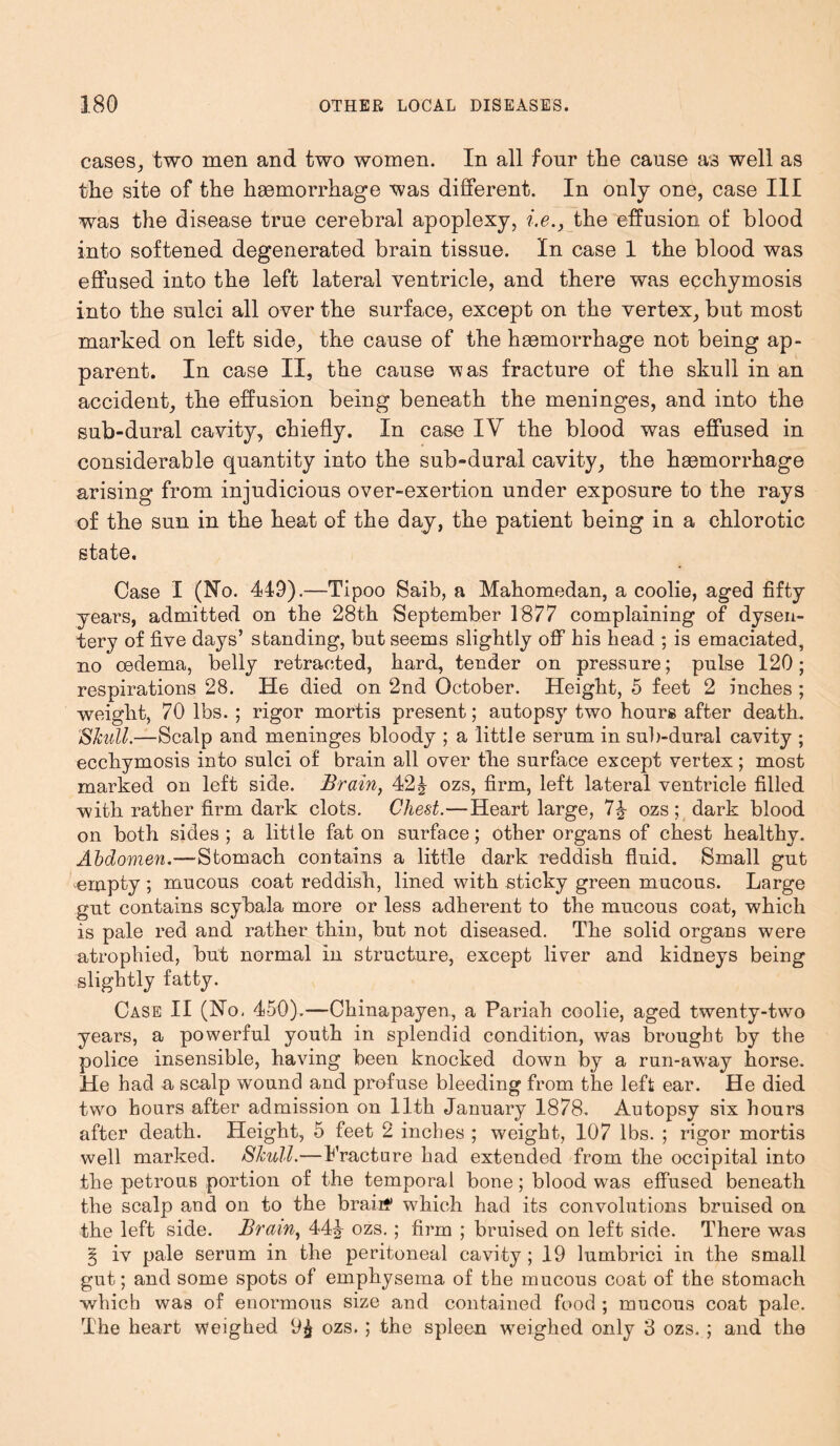 cases, two men and two women. In all four the cause as well as the site of the haemorrhage was different. In only one, case III was the disease true cerebral apoplexy, i.e., the effusion of blood into softened degenerated brain tissue. In case 1 the blood was effused into the left lateral ventricle, and there was ecchymosis into the sulci all over the surface, except on the vertex, but most marked on left side, the cause of the haemorrhage not being ap- parent. In case II, the cause was fracture of the skull in an accident, the effusion being beneath the meninges, and into the sub-dural cavity, chiefly. In case IV the blood was effused in considerable quantity into the sub-dural cavity, the haemorrhage arising from injudicious over-exertion under exposure to the rays of the sun in the heat of the day, the patient being in a chlorotic state. Case I (510. 449).—Tipoo Saib, a Mahomedan, a coolie, aged fifty years, admitted on the 28th September 1877 complaining of dysen- tery of five days’ standing, but seems slightly off his head ; is emaciated, no oedema, belly retracted, hard, tender on pressure; pulse 120; respirations 28. He died on 2nd October. Height, 5 feet 2 inches ; weight, 70 lbs. ; rigor mortis present; autopsy two hours after death. Shull.—Scalp and meninges bloody ; a little serum in sub-dural cavity ; ecchymosis into sulci of brain all over the surface except vertex; most marked on left side. Brain, 42J ozs, firm, left lateral ventricle filled with rather firm dark clots. Chest.—Heart large, 7£ ozs; dark blood on both sides; a little fat on surface; other organs of chest healthy. Abdomen.—Stomach contains a little dark reddish fluid. Small gut empty ; mucous coat reddish, lined with sticky green mucous. Large gut contains scybala more or less adherent to the mucous coat, which is pale red and rather thin, but not diseased. The solid organs were atrophied, but normal in structure, except liver and kidneys being slightly fatty. Case II (No, 450).—Chinapayen, a Pariah coolie, aged twenty-two years, a powerful youth in splendid condition, was brought by the police insensible, having been knocked down by a run-awray horse. He had a scalp wound and profuse bleeding from the left ear. He died two hours after admission on 11th January 1878. Autopsy six hours after death. Height, 5 feet 2 inches ; weight, 107 lbs. ; rigor mortis well marked. Shull.—Fracture had extended from the occipital into the petrous portion of the temporal bone; blood was effused beneath the scalp and on to the braiif which had its convolutions bruised on the left side. Brain, 44J ozs.; firm ; bruised on left side. There was § iv pale serum in the peritoneal cavity ; 19 lumbrici in the small gut; and some spots of emphysema of the mucous coat of the stomach which was of enormous size and contained food ; mucous coat pale. The heart weighed 9£ ozs.; the spleen weighed only 3 ozs. ; and the