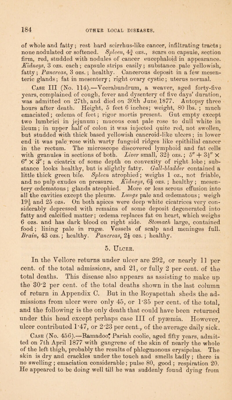 of whole and fatty; rest hard scirrhus-like cancer, infiltrating tracts; none nodulated or softened. Spleen, 4f- ozs., scars on capsule, section firm, red, studded with nodules of cancer eucephaloid in appearance. Kidneys, 3 ozs. each; capsule strips easily; substance pale yellowish, fatty; Pancreas, 3 ozs. ; healthy. Cancerous deposit in a few mesen- teric glands ; fat in mesentery ; right ovary cystic ; uterus normal. Case III (No. 114).—Yeerabundrum, a weaver, aged forty-five years, complained of cough, fever and dysentery of five days’ duration, was admitted on 27th, and died on 30th June 1877. Autopsy three hours after death. Height, 5 feet 6 inches; weight, 80 lbs. ; much emaciated; oedema of feet; rigor mortis present. Gut empty except two lumbrici in jejunum ; mucous coat pale rose to dull white in ileum; in upper half of colon it was injected quite red, not swollen, but studded with thick based yellowish cancroid-like ulcers ; in lower end it was pale rose with warty fungoid ridges like epithilial cancer in the rectum. The microscope discovered lymphoid and fat cells with granules in sections of both. Liver small, 32y ozs.; 5 + 3i X 6 X 3; a cicatrix of some depth on convexity of right lobe; sub- stance looks healthy, but is slightly fatty. Gall-bladder contained a little thick green bile. Spleen atrophied; weighs 1 oz., not friable, and no pulp exudes on pressure. Kidneys, 6f ozs. ; healthy ; mesen- tery oedematous ; glands atrophied. More or less serous effusion into all the cavities except the pleuree. Lungs pale and oedematous; weigh 19| and 25 ozs. On both apices were deep white cicatrices very con- siderably depressed with remains of some deposit degenerated into fatty and calcified matter; oedema replaces fat on heart, which weighs 6 ozs. and has dark blood on right side. Stomach large, contained food; lining pale in rugae. Vessels of scalp and meninges full. Brain, 43 ozs.; healthy. Pancreas, 2£ ozs. ; healthy. 5. Ulcer. In the Vellore returns under ulcer are 292, or nearly 11 per cent, of the total admissions, and 21, or fully 2 per cent, of the total deaths. This disease also appears as assisting to make up the 30*2 per cent, of the total deaths shown in the last column of return in Appendix C. But in the Royapettah sheds the ad- missions from ulcer were only 45, or 1*35 per cent, of the total, and the following is the only death that could have been returned under this head except perhaps case III of pyaemia. However, ulcer contributed 1’47, or 2-23 per cent., of the average daily sick. Case (No. 456).—Rainadoo* Pariah coolie, aged fifty years, admit- ted on 7th April 1877 with gangrene of the skin of nearly the whole of the left thigh, probably the results of phlegmonous erysipelas. The skin is dry and crackles under the touch and smells badly ; there is no swelling ; emaciation considerable; pulse 80, good ; respiration 20. He appeared to be doing well till he was suddenly found dying from